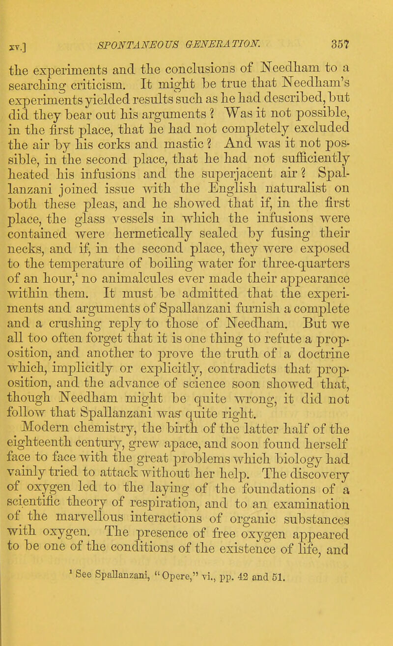 the experiments and tlie conclusions of Needham to a searching criticism. It miglit be true that Needham's experiments yielded results such as he had described, but did they bear out his arguments ? Was it not possible, in the first place, that he had not completely excluded the air by his corks and mastic ? And was it not pos- sible, in the second place, that he had not sufficiently heated his infusions and the superjacent air ? Spal- lanzani joined issue with the English naturalist on both these pleas, and he showed that if, in the first place, the glass vessels in which the infusions were contained were hermetically sealed by fusing their necks, and if, in the second place, they were exposed to the temperatui'e of boiling water for three-quarters of an hour,' no animalcules ever made their appearance within them. It must be admitted that the experi- ments and arguments of Spallanzani furnish a complete and a crushing reply to those of Needham. But we all too often forget that it is one thing to refute a prop- osition, and another to j)rove the truth of a doctrine which, implicitly or ex23licitly, contradicts that prop- osition, and the advance of science soon showed that, though Needham might be quite wi^ong, it did not follow that Spallanzani was quite right. _ Modern chemistry, the birth of the latter half of the eighteenth century, grew apace, and soon found herself face to face with the great problems which biology had vainly tried to attack without her help. The discovery of oxygen led to the laying of the foundations of a scientific theory of respiration, and to an examination of the marvellous interactions of organic substances with oxygen. The presence of free oxygen appeared to be one of the conditions of the existence of life, and ' See Spallanzani,  Opere, vi., pp. 42 and 51.