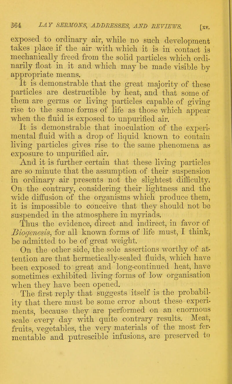 exposed to ordinary air, wMle no sucli development takes place if tlie air with wliicli it is in contact is mechanically freed from the solid particles which ordi- narily float in it and which may be made visible by appropriate means. It is demonstrable that the great majority of these particles are destructible by heat, and that some of them are germs or living particles capable of giving rise to the same forms of life as those which aj^j^ear when the fluid is exposed to unpiu-ified air. It is demonstrable that inoculation of the experi- mental fluid with a drop of liquid known to contain living particles gives rise to the same phenomena as exposure to unpurified air. And it is further certain that these living particles are so minute that the assumption of their suspension in ordinary air presents not the slightest difficulty. On the contrary, considering their lightness and the wide diffusion of the organisms which produce them, it is impossible to conceive that they should not be suspended in the atmosphere in myriads. Thus the evidence, direct and indirect, in favor of Biogenesis, for all known forms of life must, I think, be admitted to be of gi-eat weight. On the other side, the sole assertions worthy of at- tention are that hennetically-sealed fluids, which have been exposed to great and long-continued heat, have sometimes exhibited living forms of low organisation when they have been ojpened. The first reply that suggests itself is the probabil- ity that there must be some error about these experi- ments, because they are performed on an enormous scale every day with quite contrary results. Meat, fruits, vegetables, the very materials of the most fer- mentable and putrescible infusions, are preserved tfj