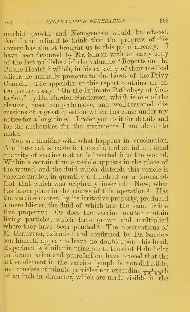 morbid ^rowtli and Xenogenesis would be effaced. And I am inclined to tliink that the progress of dis- covery lias almost brought us to this point already. I have been favoured by Mr. Simon with an early copy of the last published of the valuable  Reports on the Public Health, which, in his capacity of their medical officer, he annually presents to the Lords of the Privy Council. The appendix to this report contains an in- troductory essay  On the Intimate Pathology of Con- tagion, by Dr. Burdon Sanderson, which is one of the clearest, most comprehensive, and well-reasoned dis- cussions of a great question which has come under my notice for a long time. I refer you to it for details and for the authorities for the statements I am about to make. You are familiar with what happens in vaccination. A minute cut is made in the skin, and an infinitesimal quantity of vaccine matter is inserted into the wound. Within a certain time a vesicle appears in the place of the wound, and the fluid which distends this vesicle is vaccine matter, in quantity a hundred or a thousand- fold that which was originally inserted. Now, what has taken place in the course of this oj)eration ? Has the vaccine matter, by its irritative property, produced a mere blister, the fluid of which has the same irrita- tive property? Or does the vaccine matter contain living particles, which have grown and multiplied where they have been planted ? The observations of M. Chauveau, extended and confirmed by Dr. Sander- son himself, appear to leave no doubt upon this head. Exi:>eriments, similar in princijDle to those of Helmholtz on fermentation and putrefaction, have proved that the active element in the vaccine Ij^nph is non-diffusible, and consists of minute particles not exceeding -^i-g^th of an inch in diameter, which are made visible in the