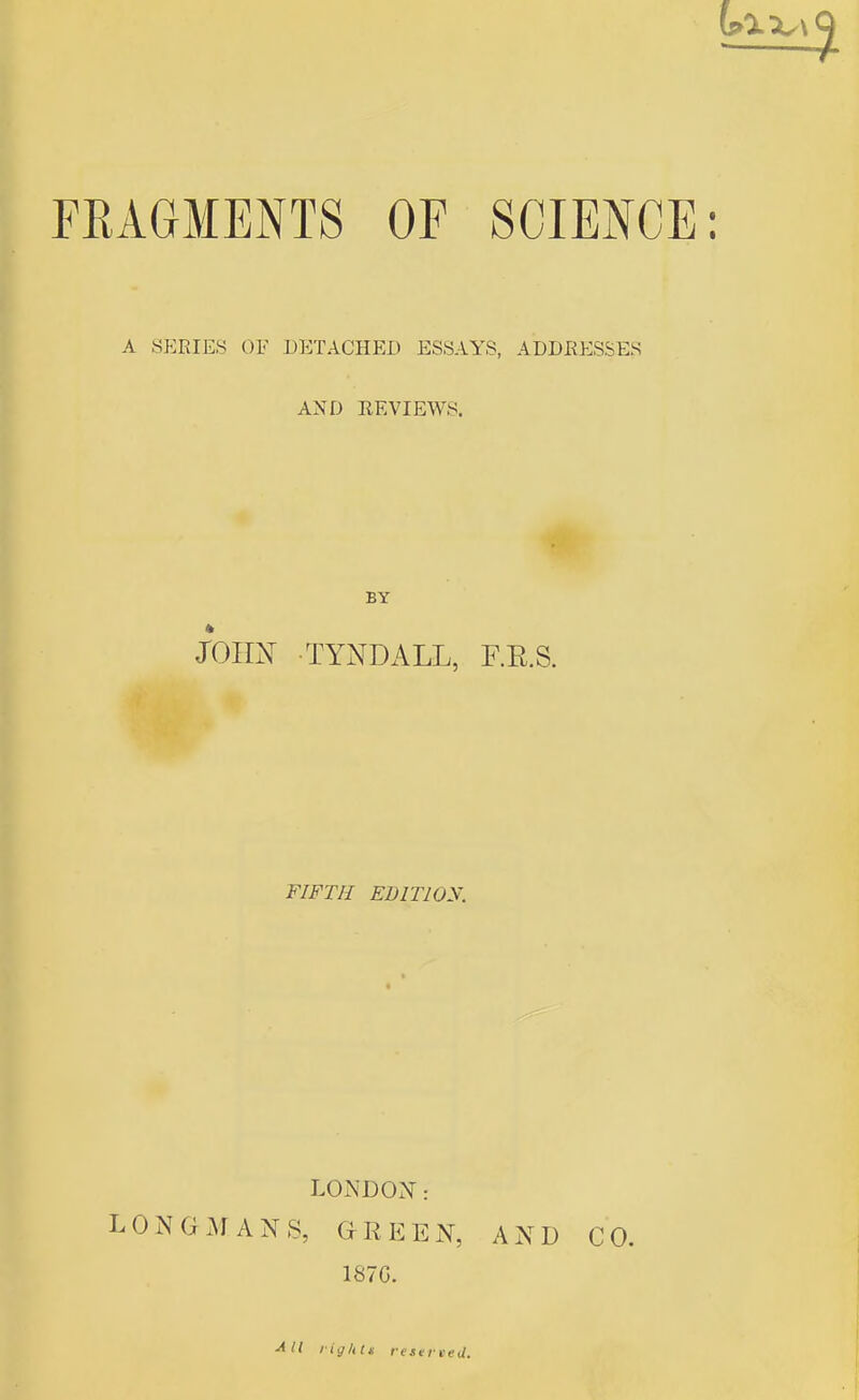 FEAGMENTS OF SCIENCE A SERIES OF DETACHED ESSAYS, ADDRESSES AND REVIEWS. BY him TYNDALL, F.E.S. FIFTH EDITlOy. LONDON: LONGMANS, GREEN, AND CO. 187G. ■^11 liy/ilt resereej.