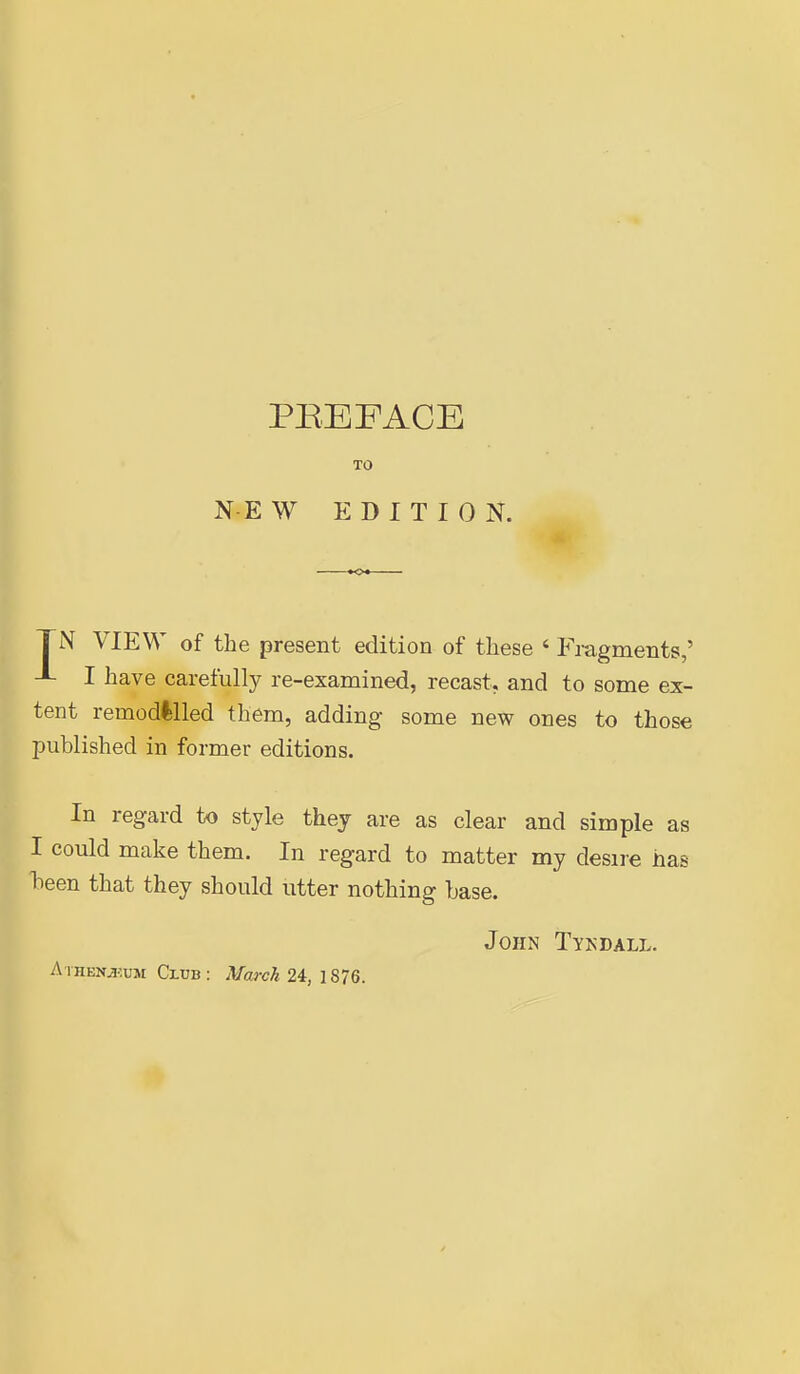 TO N E W EDITION. TN VIEW of the present edition of these ' Fragments,' J- I have carefully re-examined, recast, and to some ex- tent remodllled them, adding some new ones to those published in former editions. In regard to style they are as clear and simple as I could make them. In regard to matter my desire has been that they should utter nothing base. John Tykdall. A iHENjjiuM CruB: March 24, 1876.