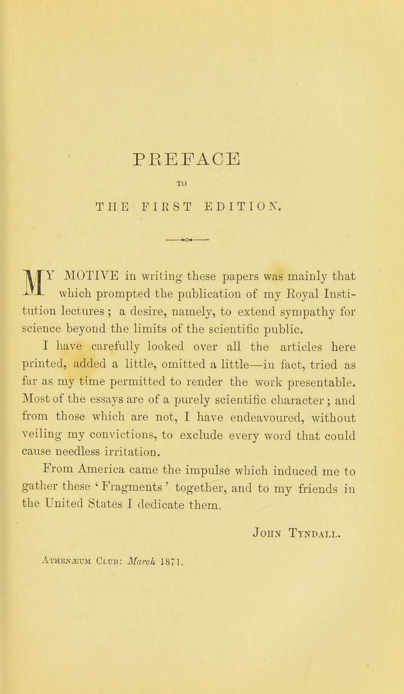 TO THE F 11? S T EDITION. MY MOTIVE in writing these papers was mainl}'' that which prompted the publication of my Eoyal Insti- tution lectures ; a desire, namely, to extend sympathy for science beyond the limits of the scientific public. I have carefully looked over all the articles here printed, added a little, omitted a little—in fact, tried as far as my time permitted to render the work presentable. Most of the essays are of a purely scientific character; and from those which are not, I have endeavoured, without veiling my convictions, to exclude every word that could cause needless irritation. From America came the impulse which induced me to gather these ' Fragments' together, and to my friends in the United States I dedicate them. John Ttndall.
