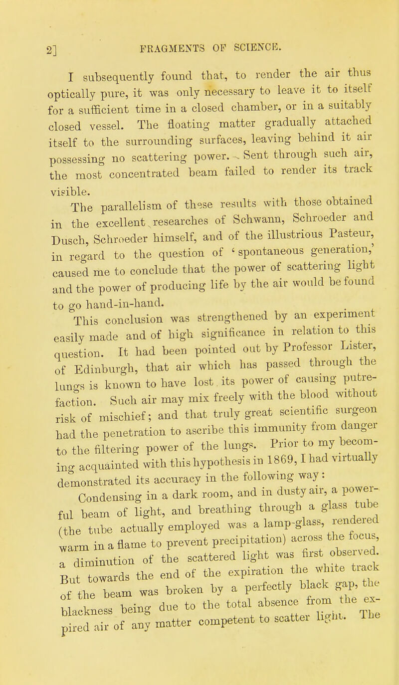 I subsequently found that, to render tlie air thus optically pure, it was only necessary to leave it to itself for a sufficient time in a closed chamber, or in a suitably closed vessel. The floating- matter gradually^ attached itself to the surrounding surfaces, leaving behind it air possessing no scattering power. Sent through such air, the most concentrated beam failed to render its track visible. The parallelism of these results with those obtained in the excellent.researches of Schwann, Schroeder and Dusch, Schroeder himself, and of the illustrious Pasteur, in regard to the question of ' spontaneous generation,' caused me to conclude that the power of scattering light and the power of producing life by the air wovdd be found to go hand-in-hand. This conclusion was strengthened by an experiment easily made and of high significance in relation to this question. It had been pointed out by Professor Lister, of Edinburgh, that air which has passed through the lungs is known to have lost its power of causing putre- faction. Such air may mix freely with the blood without risk of mischief; and that truly great scientific surgeon had the penetration to ascribe this immunity trom danger to the filtering power of the lungs. Prior to my becom- ing acquainted with this hypothesis in 1869,1 had virtually demonstrated its accuracy in the following way: Condensing in a dark room, and in dusty air, a power- ful beam of light, and breathing through a glass tube (the tube actually employed was a lamp-glass, rendered larm in a flame to prevent precipitation) across the focus, iTm nution of the scattered light was first observed But Towards the end of the expiration the .dnte track of the beam was broken by a perfectly black gap, the blackness being due to the total absence ro^^^^^^^ pired air of any matter competent to scattei li.hu The