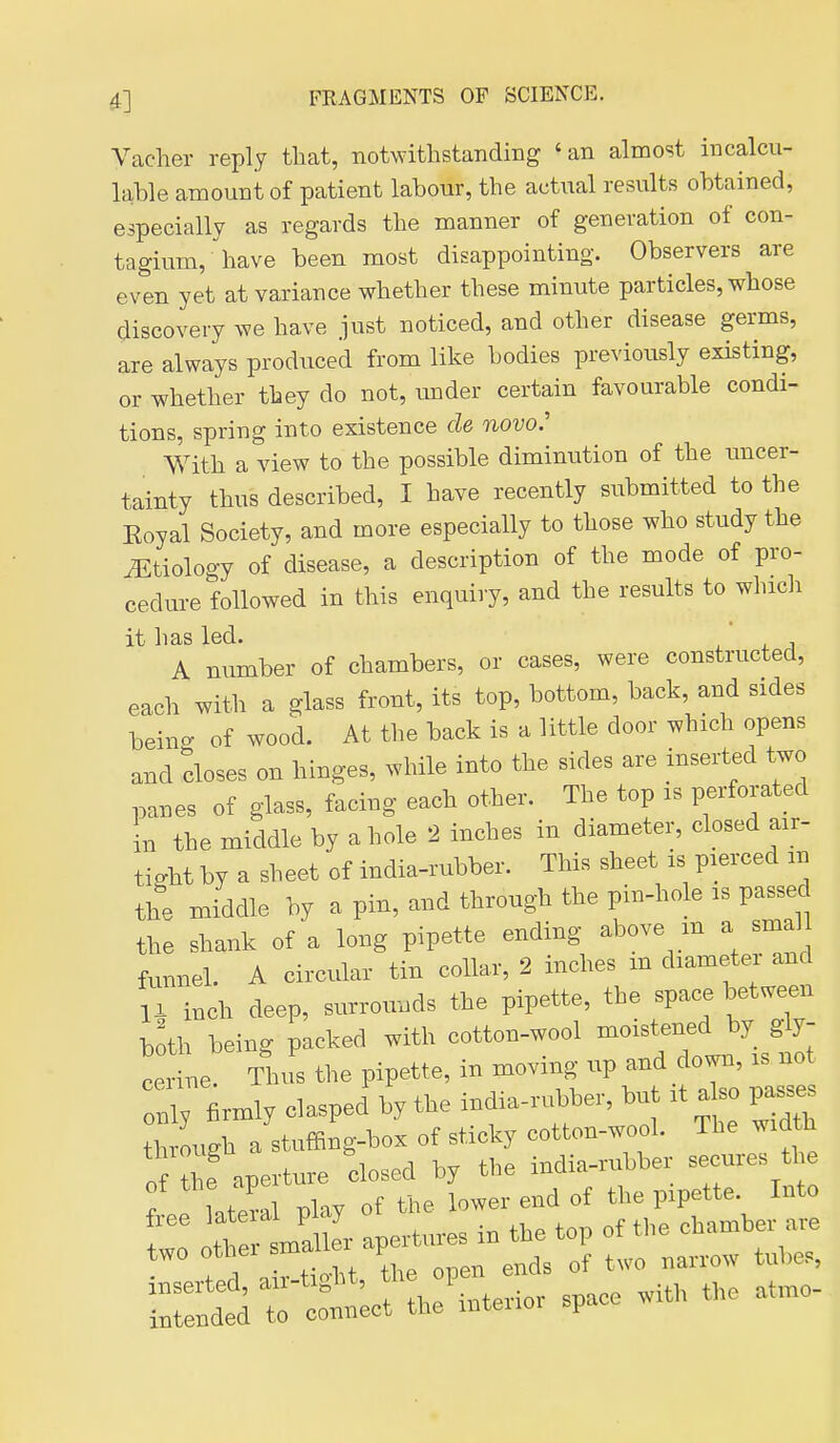Vacher reply that, notwithstanding 'an almost iucalcu- Icihle amount of patient labour, the actual results obtained, especially as regards the manner of generation of con- tagium, have been most disappointing. Observers are even yet at variance whether these minute particles, whose discovery we have just noticed, and other disease germs, are always produced from like bodies previously existing, or whether they do not, under certain favourable condi- tions, spring into existence cle novo.' With a view to the possible diminution of the uncer- tainty thus described, I have recently submitted to the Eoyal Society, and more especially to those who study the J^tiology of disease, a description of the mode of pro- cedure followed in this enquiry, and the results to which it has led. A number of chambers, or cases, were constructed, each with a glass front, its top, bottom, back, and sides being of wood. At the back is a little door which opens and closes on hinges, while into the sides are inserted two panes of glass, facing each other. The top is perforated in the middle by a hole 2 inches in diameter, closed air- tight by a sheet of india-rubber. This sheet is pierced in the middle by a pin, and through the pin-hole is passed the shank of a long pipette ending above m a smal funnel. A circular tin collar, 2 inches m diameter and 11 inch deep, surrounds the pipette, the space between both being packed with cotton-wool moistened by g\j- c L Thus the pipette, in moving up and down, is not X Wy clasped by the india-nibber, but it also passes through a stuffing-box of sticky cotton-wool. The width of the anerture closed by the india-rubber secures the of the ^P^^^ { ,f the pipette. Into r Te li^r apltes in the top of the chamber are two othei ^^^ '' 'l of two narrow tubes,
