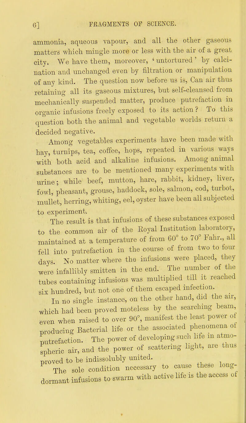 6] ammonia, aqueous vapour, and all the other gaseous matters which mingle more or less with the air of a great city. We have them, moreover, 'untortured' by calci- nation and unchanged even by filtration or manipulation of any kind. The question now before us is, Can air thus retaining all its gaseous mixtures, but self-cleansed from mechanically suspended matter, produce putrefaction in organic infusions freely exposed to its action ? To this question both the animal and vegetable worlds retm-n a decided negative. Among vegetables experiments have been made with hay, turnips, tea, coffee, hops, repeated in various ways with both acid and alkaline infusions. Among animal substances are to be mentioned many experiments with urine; while beef, mutton, hare, rabbit, kidney, liver, fowl, pheasant, grouse, haddock, sole, salmon, cod, tm-bot, mullet, herring, whiting, eel, oyster have been all subjected to experiment. The result is that infusions of these substances exposed to the common air of the Royal Institution laboratory, maintained at a temperature of from 60° to 70° Fahr., aU fell into putrefaction in the course of from two to fom- days. No matter where the infusions were placed, they were infallibly smitten in the end. The number of the tubes containing infusions was multiplied till it reached six hundred, but not one of them escaped infection. _ In no single instance, on the other hand, did the air, which had been proved moteless by the searching beam, even when raised to over 90°, manifest the least power ot Tjroducing Bacterial life or the associated phenomena of putrefaction. The power of developing such life in atmo- spheric air, and the power of scattering light, are thus proved to be indissolubly united. The sole condition necessary to cause these long- dormant infusions to swarm with active life is the access ot