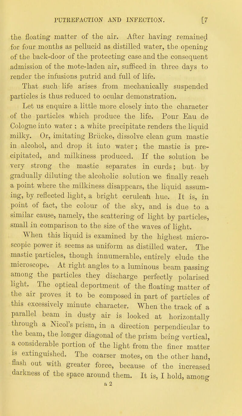 the floating matter of the air. After having remained for four months as pellucid as distilled water, the opening of the back-door of the protecting case and the consequent admission of the mote-laden air, sufficed in three days to render the infusions putrid and full of life. That such life arises from mechanically suspended particles is thus reduced to ocular demonstration. Let us enquire a little more closely into the character of the particles which produce the life. Pour Eau de Cologne into water : a white precipitate renders the liquid milky. Or, imitating Briicke, dissolve clean gum mastic in alcohol, and drop it into water; the mastic is pre- cipitated, and milkiness produced. If the solution be very strong the mastic separates in curds; but- by gradually diluting the alcoholic solution we finally reach a point where the milkiness disappears, the liquid assum- ing, by reflected light, a bright ceruleah hue. It is, in point of fact, the colour of the sky, and is due to a similar cause, namely, the scattering of light by particles, small in comparison to the size of the waves of light. When this liquid is examined by the highest micro- scopic power it seems as uniform as distilled water. The mastic particles, though innumerable, entirely elude the microscope. At right angles to a luminous beam passing among the particles they discharge perfectly polarised light. The optical deportment of the floating matter of the air proves it to be composed in part of particles of this excessively minute character. When the track of a parallel beam in dusty air is looked at horizontally through a Nicol's prism, in a direction perpendicular to the beam, the longer diagonal of the prism being vertical, a considerable portion of the light from the finer matter IS extinguished. The coarser motes, on the other hand, flash out with greater force, because of the increased darkness of the space around them. It is, I hold, among