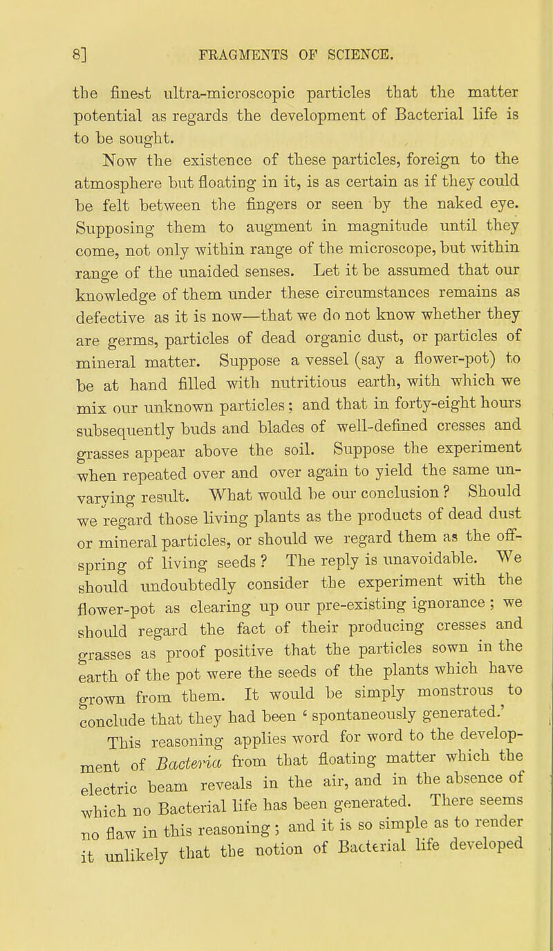 the finest ultra-microscopic particles that the matter potential as regards the development of Bacterial life is to be sought. Now the existence of these particles, foreign to the atmosphere but floating in it, is as certain as if they could be felt between the fingers or seen by the naked eye. Supposing them to augment in magnitude until they come, not only within range of the microscope, but within range of the unaided senses. Let it be assumed that our knowledge of them under these circumstances remains as defective as it is now—that we do not know whether they are germs, particles of dead organic dust, or particles of mineral matter. Suppose a vessel (say a flower-pot) to be at hand filled with nutritious earth, with which we mix our unknown particles: and that in forty-eight hours subsequently buds and blades of well-defined cresses and grasses appear above the soil. Suppose the experiment when repeated over and over again to yield the same un- varying result. What would be our conclusion ? Should we regard those living plants as the products of dead dust or mineral particles, or should we regard them as the off- spring of living seeds ? The reply is unavoidable. We should imdoubtedly consider the experiment with the flower-pot as clearing up our pre-existing ignorance; we should regard the fact of their producing cresses and grasses as proof positive that the particles sown in the earth of the pot were the seeds of the plants which have grown from them. It would be simply monstrous ^to conclude that they had been ' spontaneously generated.' This reasoning applies word for word to the develop- ment of Bacteria from that floating matter which the electric beam reveals in the air, and in the absence of which no Bacterial life has been generated. There seems no flaw in this reasoning; and it is so simple as to render it unlikely that the notion of Bacterial Hfe developed