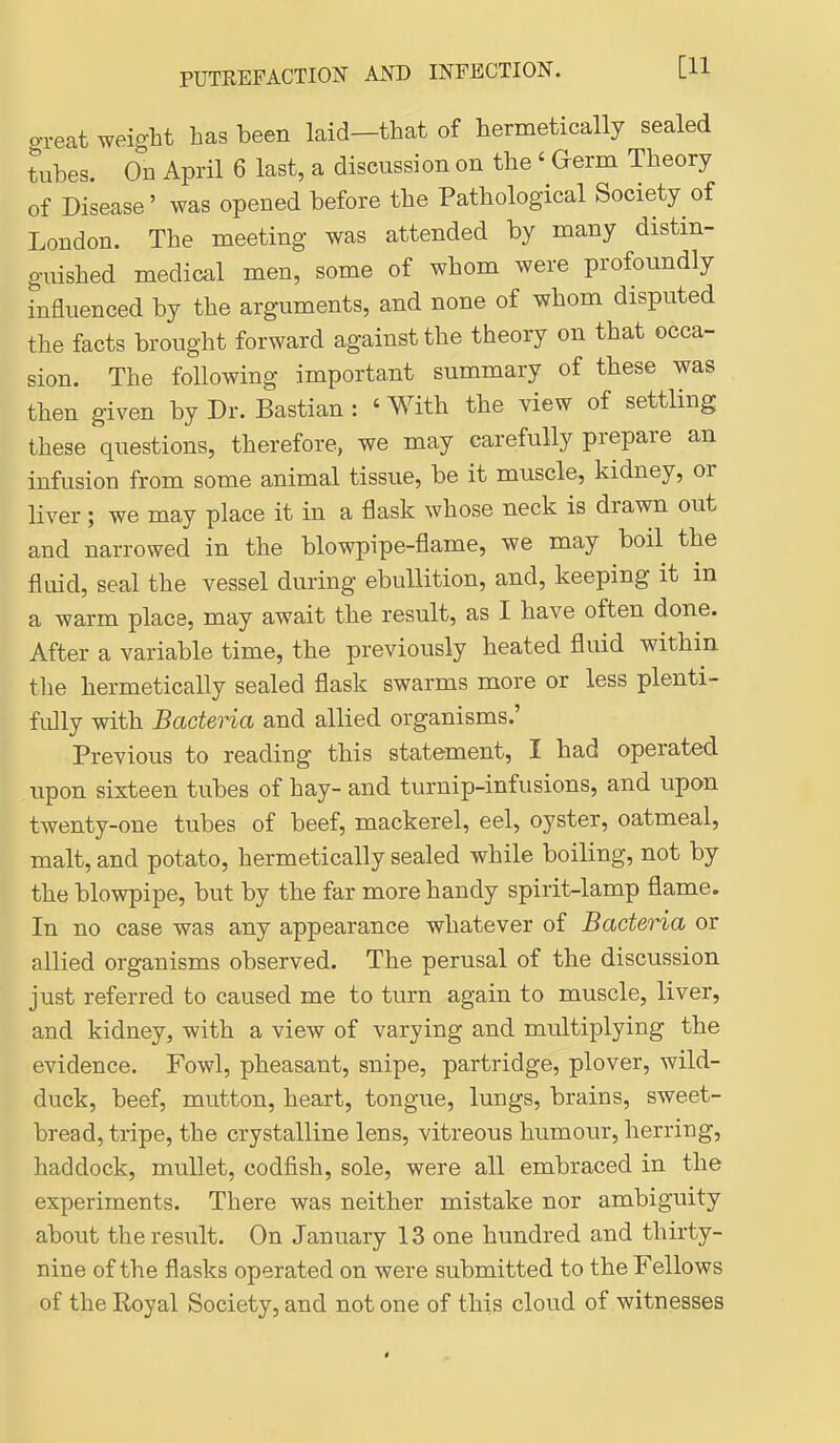 o-reat weight has been laid—that of hermetically sealed tubes. On April 6 last, a discussion on the ' Germ Theory of Disease' was opened before the Pathological Society of London. The meeting was attended by many distin- guished medical men, some of whom were profoundly influenced by the arguments, and none of whom disputed the facts brought forward against the theory on that occa- sion. The following importa,nt summary of these was then given by Dr. Bastian: ' With the view of settling these questions, therefore, we may carefully prepare an infusion from some animal tissue, be it muscle, kidney, or liver; we may place it in a flask whose neck is drawn out and narrowed in the blowpipe-flame, we may boil the fluid, seal the vessel during ebullition, and, keeping it in a warm place, may await the result, as I have often done. After a variable time, the previously heated fluid within the hermetically sealed flask swarms more or less plenti- fully with Bacteria and allied organisms.' Previous to reading this statement, I had operated . upon sixteen tubes of hay- and turnip-infusions, and upon twenty-one tubes of beef, mackerel, eel, oyster, oatmeal, malt, and potato, hermetically sealed while boiling, not by the blowpipe, but by the far more handy spirit-lamp flame. In no case was any appearance whatever of Bacteria or allied organisms observed. The perusal of the discussion just referred to caused me to turn again to muscle, liver, and kidney, with a view of varying and multiplying the evidence. Fowl, pheasant, snipe, partridge, plover, wild- duck, beef, mutton, heart, tongue, lungs, brains, sweet- bread, tripe, the crystalline lens, vitreous humour, herring, haddock, mullet, codfish, sole, were all embraced in the experiments. There was neither mistake nor ambiguity about the result. On January 13 one hundred and thirty- nine of the flasks operated on were submitted to the Fellows of the Royal Society, and not one of this cloud of witnesses