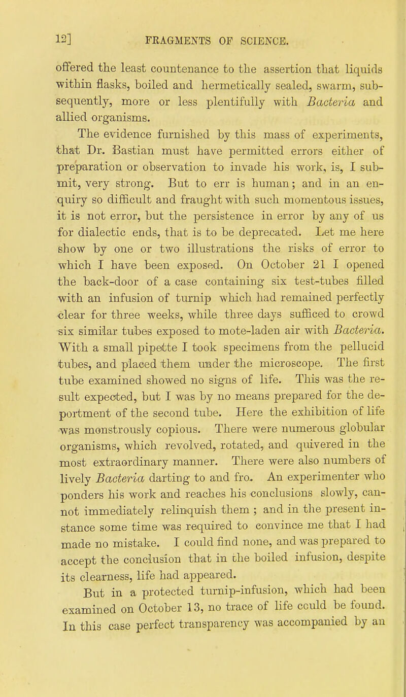 offered the least countenance to the assertion that liquids within flasks, boiled and hermetically sealed, swarm, sub- sequently, more or less plentifully with Bacteria and allied organisms. The evidence furnished by this mass of experiments, that Dr. Bastian must have permitted errors either of preparation or observation to invade his work, is, I sub- mit, very strong. But to err is human; and in an en- quiry so difficult and fraught with such momentous issues, it is not error, but the persistence in error by any of us for dialectic ends, that is to be deprecated. Let me here show by one or two illustrations the risks of error to which I have been exposed. On October 21 I opened the back-door of a case containing six test-tubes filled with an infusion of turnip which had remained perfectly clear for three weeks, while three days sufficed to crowd six similar tubes exposed to mote-laden air with Bacteria. With a small pipette I took specimens from the pellucid tubes, and placed them under the microscope. The first tube examined showed no signs of life. This was the re- sult expected, but I was by no means prepared for the de- portment of the second tube. Here the exhibition of life was monstrously copious. There were numerous globular organisms, which revolved, rotated, and quivered in the most extraordinary manner. There were also numbers of lively Bacteria darting to and fro. An experimenter who ponders his work and reaches his conclusions slowly, can- not immediately relinquish them ; and in the present in- stance some time was required to convince me that I had made no mistake. I could find none, and was prepared to accept the conclusion that in die boiled infusion, despite its clearness, life had appeared. But in a protected turnip-infusion, which had been examined on October 13, no trace of life could be found. In this case perfect transparency was accompanied by an