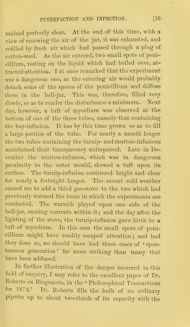 mained perfectly clear. At the end of this time, with a view of renewing the air of the jar, it was exhausted, and refilled by fresh air which had passed through a plug of cotton-wool. As the air entered, two small spots of peni- cillium, resting on the liquid which had boiled over, at- tracted attention. I at once remarked that the experiment was a dangerous one, as the entering air would probably detach some of the spores of the penicillium and diffuse them in the bell-jar. This was, therefore, filled very slowly, so as to render the disturbance a minimum. Next day, however, a tuft of mycelium was observed at the bottom of one of the three tubes, namely that containing the hay-infusion. It has by this time grown so as to fill a large portion of the tube. For nearly a month longer the two tubes containing the turnip- and mutton-infusions maintained their transparency unimpaired. Late in De- cember the mutton-infusion, which was in dangerous proximity to the outer mould, showed a tuft upon its surface. The turnip-infusion continued bright and clear for nearly a fortnight longer. The recent cold weather caused me to add a third gas-stove to the two which had previously warmed the room in which the experiments are conducted. The warmth played upon one side of the bell-jar, causing currents within it; and the day after the lighting of the stove, the turnip-infusion gave birth to a tuft of mycelium. In this case the small spots of peni- cillium might have readily escaped attention; and had they done so, we should have had three cases of ' spon- taneous generation' far more striking than many that have been adduced. In further illustration of the danger incurred in this field of enquiry, I may refer to the excellent paper of Dr. Roberts on Biogenesis, in the ' Philosophical Transactions for 1874.' Dr. Eoberts fills the bulb of an ordinary pipette up to about two-thirds of its capacity with the