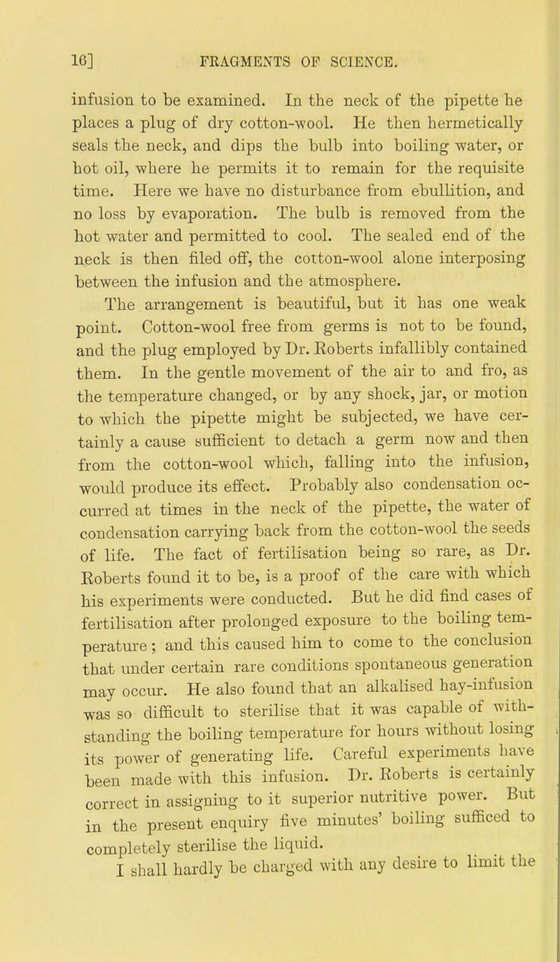 infusion to be examined. In the neck of the pipette he places a plug of dry cotton-wool. He then hermetically seals the neck, and dips the bulb into boiling water, or hot oil, where he permits it to remain for the requisite time. Here we have no disturbance from ebullition, and no loss by evaporation. The bulb is removed from the hot water and permitted to cool. The sealed end of the neck is then filed off, the cotton-wool alone interposing between the infusion and the atmosphere. The arrangement is beautiful, but it has one weak point. Cotton-wool free from germs is not to be found, and the plug employed by Dr. Eoberts infallibly contained them. In the gentle movement of the air to and fro, as the temperature changed, or by any shock, jar, or motion to which the pipette might be subjected, we have cer- tainly a cause sufficient to detach a germ now and then from the cotton-wool which, falling into the infusion, would produce its effect. Probably also condensation oc- curred at times in the neck of the pipette, the water of condensation carrying back from the cotton-wool the seeds of life. The fact of fertilisation being so rare, as Dr. Eoberts found it to be, is a proof of the care with which his experiments were conducted. But he did find cases of fertilisation after prolonged exposure to the boiling tem- peratm-e; and this caused him to come to the conclusion that under certain rare conditions spontaneous generation may occur. He also found that an alkalised hay-infusion was so difficult to sterilise that it was capable of with- standing the boiling temperatm-e for hours without losing its power of generating life. Careful experiments have been made with this infusion. Dr. Roberts is certainly correct in assigning to it superior nutritive power. But in the present enquiry five minutes' boiUug sufficed to completely sterilise the liquid. I shall hardly be charged with any desire to limit the
