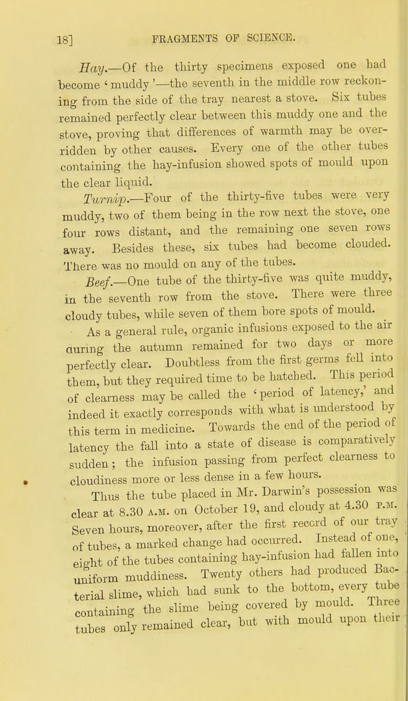 Hay—Oi the thirty specimens exposed one had become ' muddy '—the seventh in the middle row reckon- ing from the side of the tray nearest a stove. Six tubes remained perfectly clear between this muddy one and the stove, proving that differences of warmth may be over- ridden by other causes. Every one of the other tubes containing the hay-infusion showed spots of mould upon the clear liquid. Turnip. Four of the thirty-five tubes were very muddy, two of them being in the row next the stove, one four rows distant, and the remaining one seven rows away. Besides these, six tubes had become clouded. There was no mould on any of the tubes. Beef.—One tube of the thirty-five was quite muddy, ia the seventh row from the stove. There were three cloudy tubes, while seven of them bore spots of mould. As a general rule, organic infusions exposed to the air Qurmg the autumn remained for two days or more perfectly clear. Doubtless from the first germs fell into them, but they required time to be hatched. This period of clearness may be called the ' period of latency,' and indeed it exactly corresponds with what is understood by this term in medicine. Towards the end of the period of latency the faU into a state of disease is comparatively sudden; the infusion passing from perfect clearness to cloudiness more or less dense in a few hours. Thus the tube placed in Mr. Darwin's possession was clear at 8.30 a.m. on October 19, and cloudy at 4.30 p.m. Seven hoius, moreover, after the first record of our tray of tubes, a marked change had occurred. Instead of one, eiffht of the tubes containing hay-infusion had fallen into uniform muddiness. Twenty others had produced Bac terial slime, which had sunk to ^^^^ containing the slime being covered by mould. Three tuts only remained clear, but with mould upon their