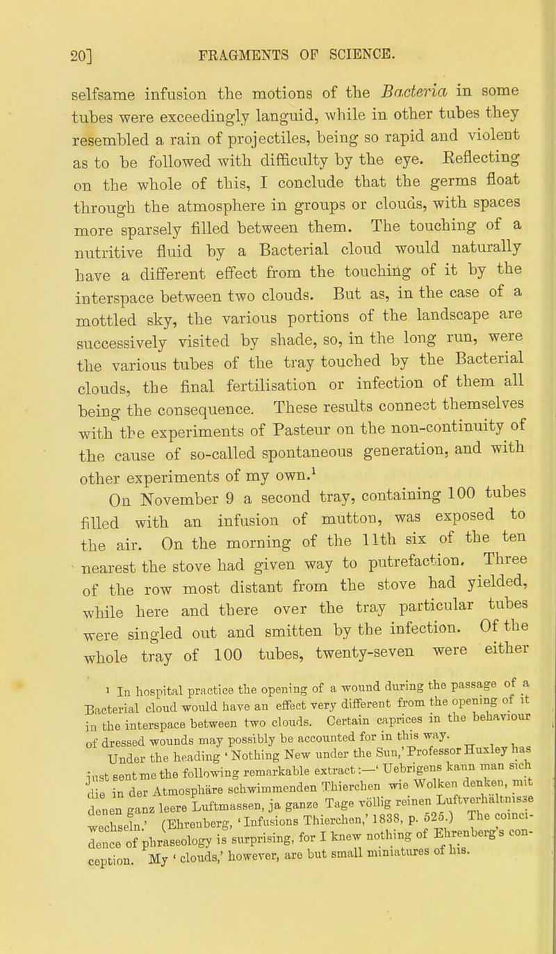 selfsame infusion tlie motions of the Bacteria in some tubes were exceedingly languid, while in other tubes they resembled a rain of projectiles, being so rapid and violent as to be followed with difficulty by the eye. Eeflecting on the whole of this, I conclude that the germs float through the atmosphere in groups or clouds, with spaces more sparsely filled between them. The touching of a nutritive fluid by a Bacterial cloud would naturally have a different effect from the touching of it by the interspace between two clouds. But as, in the case of a mottled sky, the various portions of the landscape are successively visited by shade, so, in the long run, were the various tubes of the tray touched by the Bacterial clouds, the final fertilisation or infection of them all being the consequence. These results connect themselves with the experiments of Pasteur on the non-continuity of the cause of so-called spontaneous generation, and with other experiments of my own.^ On November 9 a second tray, containing 100 tubes filled with an infusion of mutton, was exposed to the air. On the morning of the 11th six of the ten nearest the stove had given way to putrefaction. Three of the row most distant from the stove had yielded, while here and there over the tray particular tubes were singled out and smitten by the infection. Of the whole tray of 100 tubes, twenty-seven were either 1 In hospital practice the opening of a wound during the passage of a Bacterial cloud would haye an effect very different from the opening of it in the interspace between two clouds. Certain caprices in the behaviour of dressed wounds may possibly be accounted for in this way. Under the heading • Nothing New under the Sun/Professor Huxley has iust sentmethe following remarkable extract:-' Uebrigens kann man sich d n der Atmosphare schwimmenden Thierchen wie Wolken donken, mit d nen ganz leere Lftmassen, ja ganze Tage vollig reinen Luftverhaltnisse wechsl.' (Ehrenberg, ' Infusions Thierchen,' 1838. p. 525 ) The coinci- lence of phraseology is surprising, for I knew nothing of Ehrenberg s con- ception. My ' clouds,' however, are but small miniatures of his.