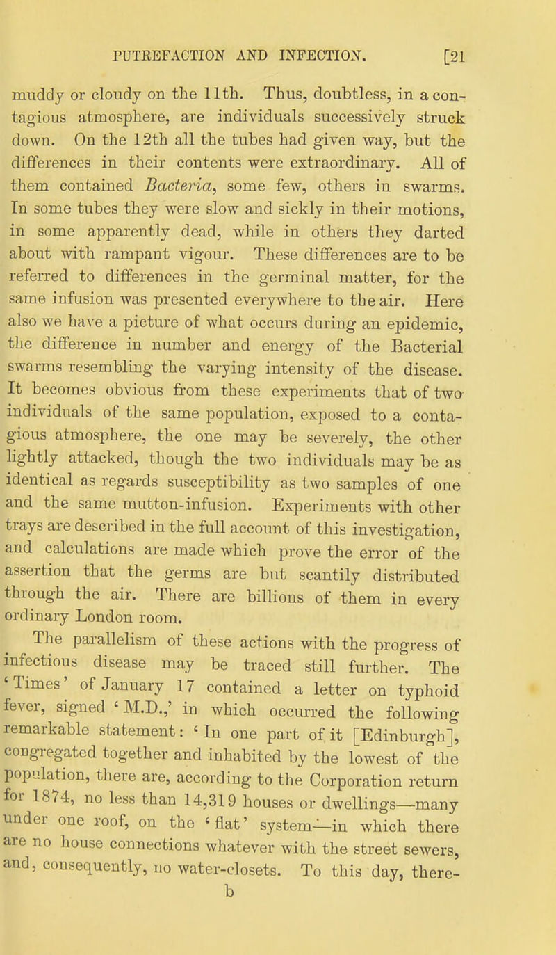 muddy or cloudy on the llth. Thus, doubtless, in a con- tagious atmosphere, are individuals successively struck down. On the 12th all the tubes had given way, but the differences in their contents were extraordinary. All of them contained Badena, some few, others in swarms. In some tubes they were slow and sickly in their motions, in some ajoparently dead, while in others they darted about with rampant vigour. These differences are to be referred to differences in the germinal matter, for the same infusion was presented everywhere to the air. Here also we have a picture of what occurs during an epidemic, the difference in number and energy of the Bacterial swarms resembling the varying intensity of the disease. It becomes obvious from these experiments that of two individuals of the same population, exposed to a conta- gious atmosphere, the one may be severely, the other lightly attacked, though the two individuals may be as identical as regards susceptibility as two samples of one and the same mutton-infusion. Experiments with other trays are described in the full account of this investigation, and calculations are made which prove the error of the assertion that the germs are but scantily distributed through the air. There are billions of them in every ordinary London room. The parallelism of these actions with the progress of infectious disease may be traced still further. The 'Times' of January 17 contained a letter on typhoid fever, signed ' M.D.,' in which occurred the following remarkable statement: 'In one part of it [Edinburgh], congregated together and inhabited by the lowest of the population, there are, according to the Corporation return for 1874, no less than 14,319 houses or dwellings—many under one roof, on the 'flat' system—in which there are no house connections whatever with the street sewers, and, consequently, no water-closets. To this day, there- b