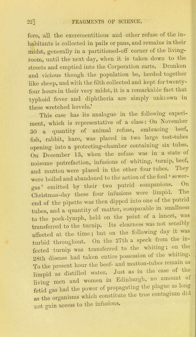 fore, all tlie excrementitious and other refuse of the in- habitants is collected in pails or pans, and remains in their midst, generally in a partitioned-off corner of the living- room, until the next day, when it is taken down to the streets and emptied into the Corporation carts. Drunken and vicious though the population be, herded together like sheep, and with the filth collected and kept for twenty- four hours in their very midst, it is a remarkable fact that typhoid fever and diphtheria are simply unkr.own in these wretched hovels.' This case has its analogue in the following experi- ment, which is representative of a class: On November 30 a quantity of animal refuse, embracing beef, fish, rabbit, hare, was placed in two large test-tubes opening into a protecting-chamber containing six tubes. On December 13, when the refuse was in a state of noisome putrefaction, infusions of whiting, turnip, beef, and mutton were placed in the other four tubes. They were boiled and abandoned to the action of the foul' sewer- gas' emitted by their two putrid companions. On Christmas-day these four infusions were limpid. The end of the pipette was then dipped into one of the putrid tubes, and a quantity of matter, comparable in smallness to the pock-lymph, held on the point of a lancet, was transferred to the turnip. Its clearness was not sensibly affected at the time; but on the following day it was turbid throughout. On the 27th a speck from the in- fected turnip was transferred to the whiting; on the 2Hth disease had taken entire possession of the whitmg. To the present hour the beef- and mutton-tubes remam as limpid as distilled water. Just as in the case of the living men and women in Edinburgh, no amount of fetid gas had the power of propagating the plague as long as the organisms which constitute the true contagium did Bot ^ain access to the infusions.