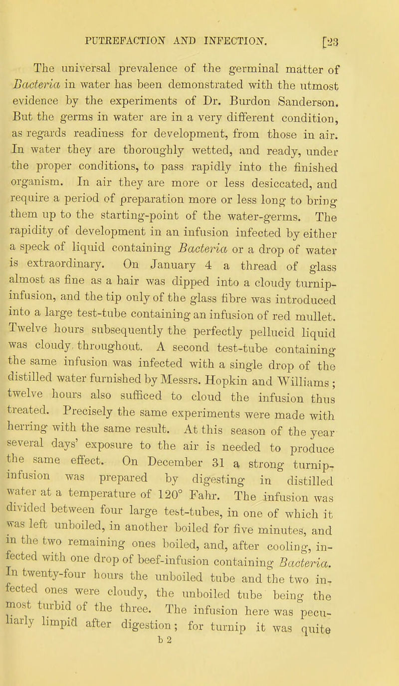 The universal prevalence of the g-erminal matter of Bacteria in water has been demonstrated with the utmost evidence by the experiments of Dr. Burdon Sanderson. But the g-erms in water are in a very different condition, as reg-ards readiness for development, from those in air. In water they are thoroughly wetted, and ready, under the proper conditions, to pass rapidly into the finished organism. In air they are more or less desiccated, and require a period of preparation more or less long to bring them up to the starting-point of the water-germs. The rapidity of development in an infusion infected by either a speck of liquid containing Bacteria or a drop of water is extraordinary. On January 4 a thread of glass almost as fine as a hair was dipped into a cloudy turnip- infusion, and the tip only of the glass fibre was introduced mto a large test-tube containing an infusion of red mullet. Twelve hours subsequently the perfectly pellucid liquid was cloudy , throughout. A second test-tube containing the same infusion was infected with a single drop of the distilled water furnished by Messrs. Hopkin and Williams ; twelve hours also sufficed to cloud the infusion thus treated. Precisely the same experiments were made with herring with the same result. At this season of the year several days' exposure to the air is needed to produce the same effect. On December 31 a strong turnip- infusion was prepared by digesting in distilled water at a temperature of 120° Fahr. The infusion was divided between four large test-tubes, in one of which it was left unboiled, in another boiled for five minutes, and m the two remaining ones boiled, and, after cooling, in- fected with one drop of beef-infusion containing Bacteria. In twenty-four hours the unboiled tube and the two in- fected ones were cloudy, the unboiled tube being the Diost turbid of the three. The infusion here was pecu- liarly bmpid after digestion; for turnip it was quite