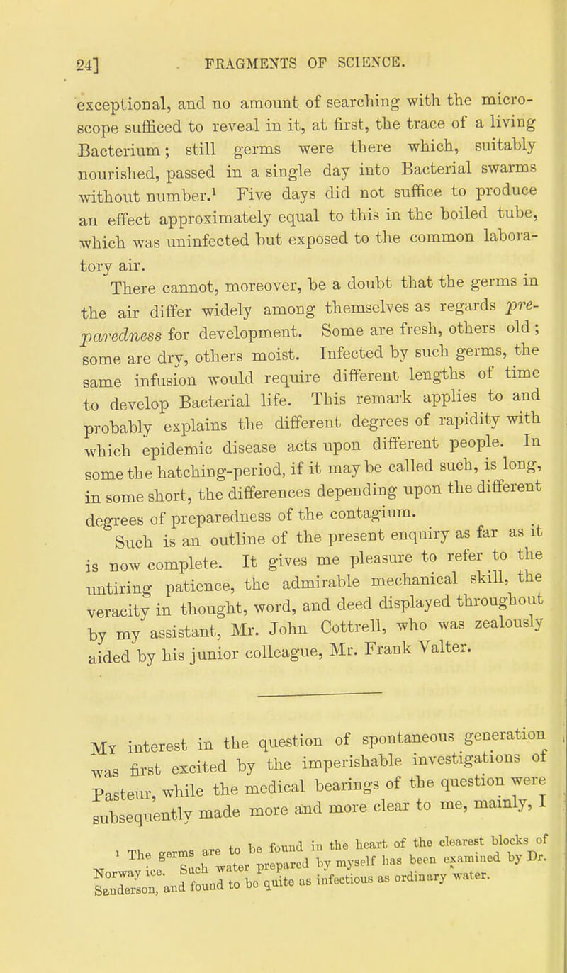 exceplional, and no amount of searching with the micro- scope sufficed to reveal in it, at first, the trace of a living Bacterium; still germs were there which, suitably nourished, passed in a single day into Bacterial swarms without number.^ Five days did not suffice to produce an effect approximately equal to this in the boiled tube, which was uninfected but exposed to the common labora- tory air. There cannot, moreover, be a doubt that the germs in the air differ widely among themselves as regards pre- paredness for development. Some are fresh, others old ; some are dry, others moist. Infected by such germs, the same infusion would require different lengths of time to develop Bacterial life. This remark applies to and probably explains the different degrees of rapidity with which epidemic disease acts upon different people. In some the hatching-period, if it maybe called such, is long, in some short, the differences depending upon the different degrees of preparedness of the contagium. Such is an outline of the present enquiry as far as it is now complete. It gives me pleasure to refer to the untiring patience, the admirable mechanical skill, the veracity in thought, word, and deed displayed throughout by my assistant, Mr. John Cottrell, who was zealously aided by his junior colleague, Mr. Frank Valter. My interest in the question of spontaneous generation was first excited by the imperishable investigations of Pasteur while the medical bearings of the question were