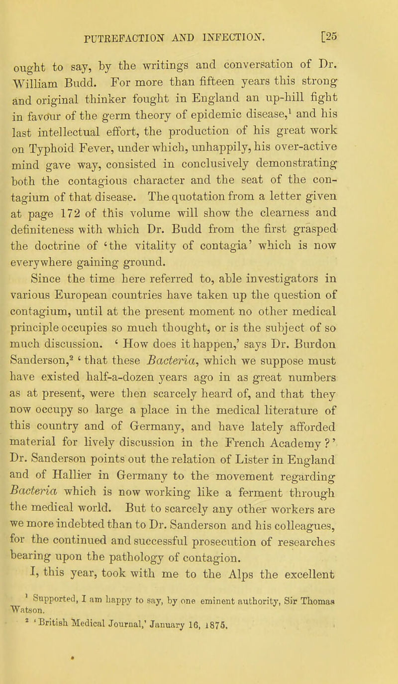 ought to say, by the writings and conversation of Dr. William Budd. For more than fifteen years this strong and original thinker fought in England an up-hill fight in favour of the germ theory of epidemic disease,^ and his last intellectual effort, the production of his great work on Typhoid Fever, under which, unhappily, his over-active mind gave way, consisted in conclusively demonstrating both the contagious character and the seat of the con- tagium of that disease. The quotation from a letter given, at page 172 of this volume will show the clearness and definiteness with which Dr. Budd from the first grasped the doctrine of 'the vitality of contagia' which is now everywhere gaining ground. Since the time here referred to, able investigators in various European countries have taken up the question of contagium, imtil at the present moment no other medical principle occupies so much thought, or is the subject of so much discussion. ' How does it happen,' says Dr. Burden Sanderson,^ ' that these Bacteria, which we suppose must have existed half-a-dozen years ago in as great numbers as at present, were then scarcely heard of, and that they now occupy so large a place in the medical literature of this country and of Grermany, and have lately afforded material for lively discussion in the French Academy ?' Dr. Sanderson points out the relation of Lister in England and of Hallier in Germany to the movement regarding Bacteria which is now working like a ferment through the medical world. But to scarcely any other workers are we more indebted than to Dr. Sanderson and his colleagues, for the continued and successful prosecution of researches bearing upon the pathology of contagion. I, this year, took with me to the Alps the excellent ' Supported, I am happy to say, by one eminent authority. Sir Thomas Watson. * 'British MedicalJournal,'January 16, 1875.
