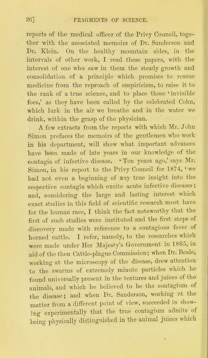 reports of the medical officer of the Privy Council, toge- ther with the associated memoirs of Dr. Sanderson and Dr. Klein. On the healthy mountain sides, in the intervals of other work, I read these papers, with the interest of one who saw in them the steady growth and consolidation of a principle which promises to rescue medicine from the reproach of empiricism, to raise it to the rank of a true science, and to place those ' invisible foes,' as they have been called by the celebrated Cohn, which lurk in the air we breathe and in the water we drink, within the grasp of the physician. A few extracts from tlie reports with which Mr. John Simon prefaces the memoirs of the gentlemen wlio work in his department, will show what important advances have been made of late years in our knowledge of the contagia of infective disease. ' Ten years ago,' says Mr. Simon, in his report to the Privy Council for 1874, ' we had not even a beginning of any true insight into the respective contagia which excite acute infective diseases ; and, considering the large and lasting interest which exact studies in this field of scientific research must have for the human race, I think the fact noteworthy that the first of such studies were instituted and the first steps of discovery made with reference to a contagious fever of horned cattle. I refer, namely, to the researches which were made imder Her Majesty's Grovernment in 1865, in aid of the then Cattle-plague Commission; when Dr. Beale, working at the microscopy of the disease, drew attention to the swarms of extremely minute particles which he found universally present in the textures and juices of the animals, and which he believed to be the contagium of the disease; and when Dr. Sanderson, working at the matter from a different point of view, succeeded in show- ing experimentally that the true contagium admits of being physically distinguished in the animal juices which