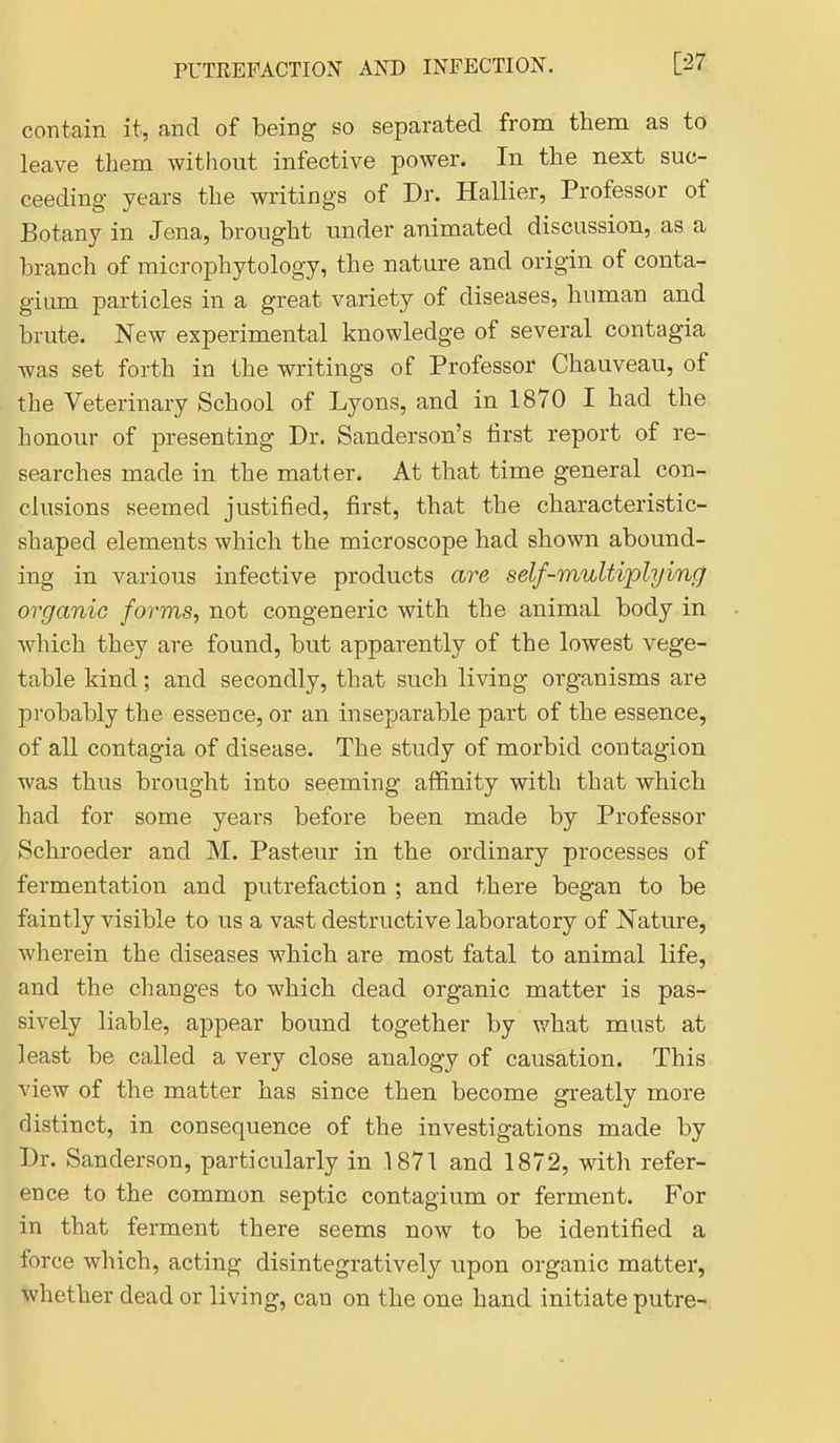 contain it, and of being so separated from them as to leave them without infective power. In the next suc- ceeding years the writings of Dr. Hallier, Professor of Botany in Jena, brought under animated discussion, as a branch of microphytology, the nature and origin of conta- gium particles in a great variety of diseases, human and brute. New experimental knowledge of several contagia was set forth in the writings of Professor Chauveau, of the Veterinary School of Lyons, and in 1870 I had the honour of presenting Dr. Sanderson's iirst report of re- searches made in the matter. At that time general con- elusions seemed justified, first, that the characteristic- shaped elements which the microscope had shown abound- ing in various infective products are self-multiplying organic forms, not congeneric with the animal body in which they are found, but apparently of the lowest vege- table kind; and secondly, that such living organisms are probably the essence, or an inseparable part of the essence, of all contagia of disease. The study of morbid contagion was thus brought into seeming affinity with that which had for some years before been made by Professor Schroeder and M. Pasteur in the ordinary processes of fermentation and putrefaction ; and there began to be faintly visible to us a vast destructive laboratory of Nature, wherein the diseases which are most fatal to animal life, and the changes to which dead organic matter is pas- sively liable, appear bound together by what must at least be called a very close analogy of causation. This view of the matter has since then become greatly more distinct, in consequence of the investigations made by Dr. Sanderson, particularly in 187T and 1872, with refer- ence to the common septic contagium or ferment. For in that ferment there seems now to be identified a force which, acting disintegratively upon organic matter, whether dead or living, can on the one hand initiate putre-