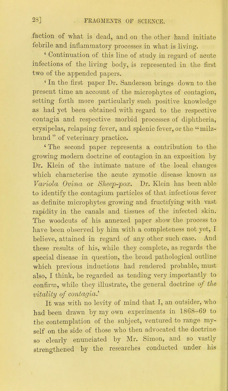 .faction of what is dead, and on the other hand initiate febrile and inflammatory processes in what is living. ' Continuation of this line of study in regard of acute infections of the living body, is represented in the first two of the appended papers. ' In the first paper Dr. Sanderson brings down to the present time an account of the microphytes of contagion, setting forth more particularly such positive knowledge as had yet been obtained with regard to the respective contagia and respective morbid processes of diphtheria, erysipelas, relapsing fever, and splenic fever, or the milz- brand  of veterinary practice. ' The second paper represents a contribution to the growing modern doctrine of contagion in an exposition by Dr. Klein of the intimate nature of the local chauges which characterise the acute zymotic disease kno\m as Variola Ovina or Sheep-pox. Dr. Klein has been able to identify the contagium particles of that infectious fever as definite microphytes growing and fructifying with vast rapidity in the canals and tissues of the infected skin. The woodcuts of his annexed paper show the process to have been observed by him with a completeness not yet, I believe, attained in regard of any other such case. And these results of his, while they complete, as regards the special disease in question, the broad pathological outline which previous inductions had rendered probable, must also, I think, be regarded as tending very importantly to confirm, while they illustrate, the general doctrine of the vitality of contagia.'' It was with no levity of mind that I, an outsider, who had been drawn by my own experiments in 1868-69 to the contemplation of the subject, ventured to range my- self on the side of those who then advocated the doctrine so clearly enunciated by Mv. Simon, and so vastly strengthened by the researches conducted under his