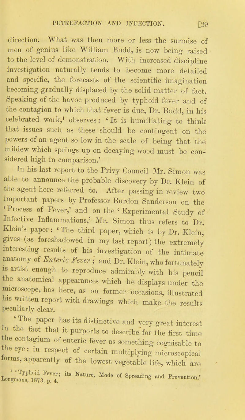 direction. What was then more or less the surmise of men of genius like William Budd, is now being raised to the level of demonstration. With increased discipline investigation naturally tends to become more detailed and specific, the forecasts of the scientific imagination becoming gradually displaced by the solid matter of fact. Speaking of the havoc produced by typhoid fever and of the contagion to which that fever is due, Dr. Budd, in his celebrated work,' observes: 'It is humiliating to think that issues such as these should be contingent on the powers of an agent so low in the scale of being that the mildew which springs up on decaying wood must be con- sidered high in comparison.' In his last report to the Privy Council Mr. Simon was able to announce the probable discovery by Dr. Klein of the agent here referred to. After passing in review two important papers by Professor Burden Sanderson on the 'Process of Fever,' and on the ' Experimental Study of Infective Inflammations,' Mr. Simon thus refers to Dr. Klein's paper: ' The third paper, which is by Dr. Klein, gives (as foreshadowed in my last report) the extremely interesting results of his investigation of the intimate anatomy of Enteric Fever ; and Dr. Klein, who fortunately is artist enough to reproduce admirably with his pencil the anatomical appearances which he displays under the microscope, has here, as on former occasions, illustrated his written report with drawings which make the results peculiarly clear. ^ ' The paper has its distinctive and very great interest in the fact that it purports to describe'for .the first time the contagium of enteric fever as something cognisable to the eye: m respect of certain multiplying microscopical torms, apparently of the lowest vegetable life, which are