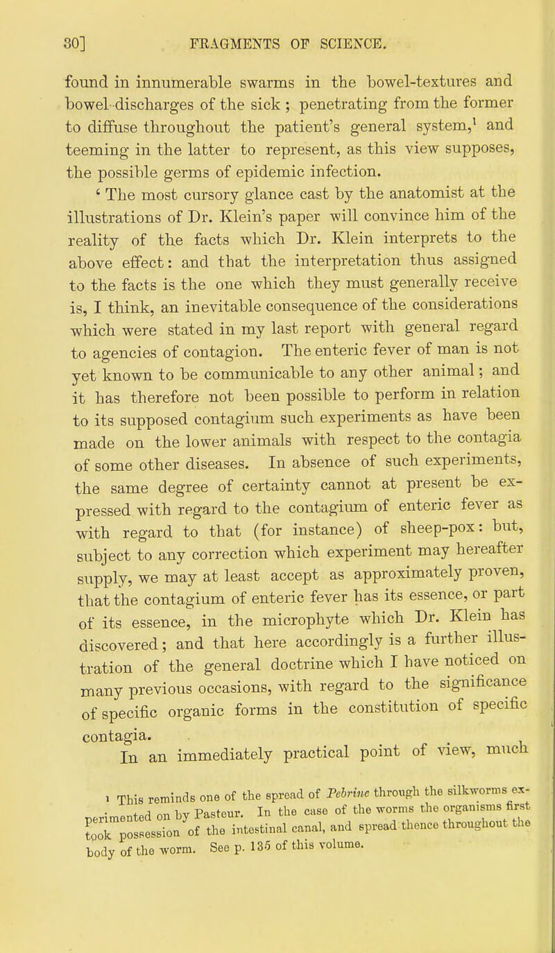 found in innumerable swarms in the bowel-textures and bowel-discharges of the sick ; penetrating from the former to dififuse throughout the patient's general system,' and teeming in the latter to represent, as this view supposes, the possible germs of epidemic infection. ' The most cursory glance cast by the anatomist at the illustrations of Dr. Klein's paper will convince him of the reality of the facts which Dr. Klein interprets to the above effect: and that the interpretation thus assigned to the facts is the one which they must generally receive is, I think, an inevitable consequence of the considerations which were stated in my last report with general regard to agencies of contagion. The enteric fever of man is not yet known to be communicable to any other animal; and it has therefore not been possible to perform in relation to its supposed contagium such experiments as have been made on the lower animals with respect to the contagia of some other diseases. In absence of such experiments, the same degree of certainty cannot at present be ex- pressed with regard to the contagium of enteric fever as with regard to that (for instance) of sheep-pox: but, subject to any correction which experiment may hereafter supply, we may at least accept as approximately proven, that the contagium of enteric fever has its essence, or part of its essence, in the microphyte which Dr. Klein has discovered; and that here accordingly is a further illus- tration of the general doctrine which I have noticed on many previous occasions, with regard to the significance of specific organic forms in the constitution of specific contagia. In an immediately practical point of view, much 1 This reminds one of the spread of Pebriuc through the silkworms ex- hv Pasteur. In the case of the worms the organisms first body ot the wm. See p. 185 of Uiis volume.