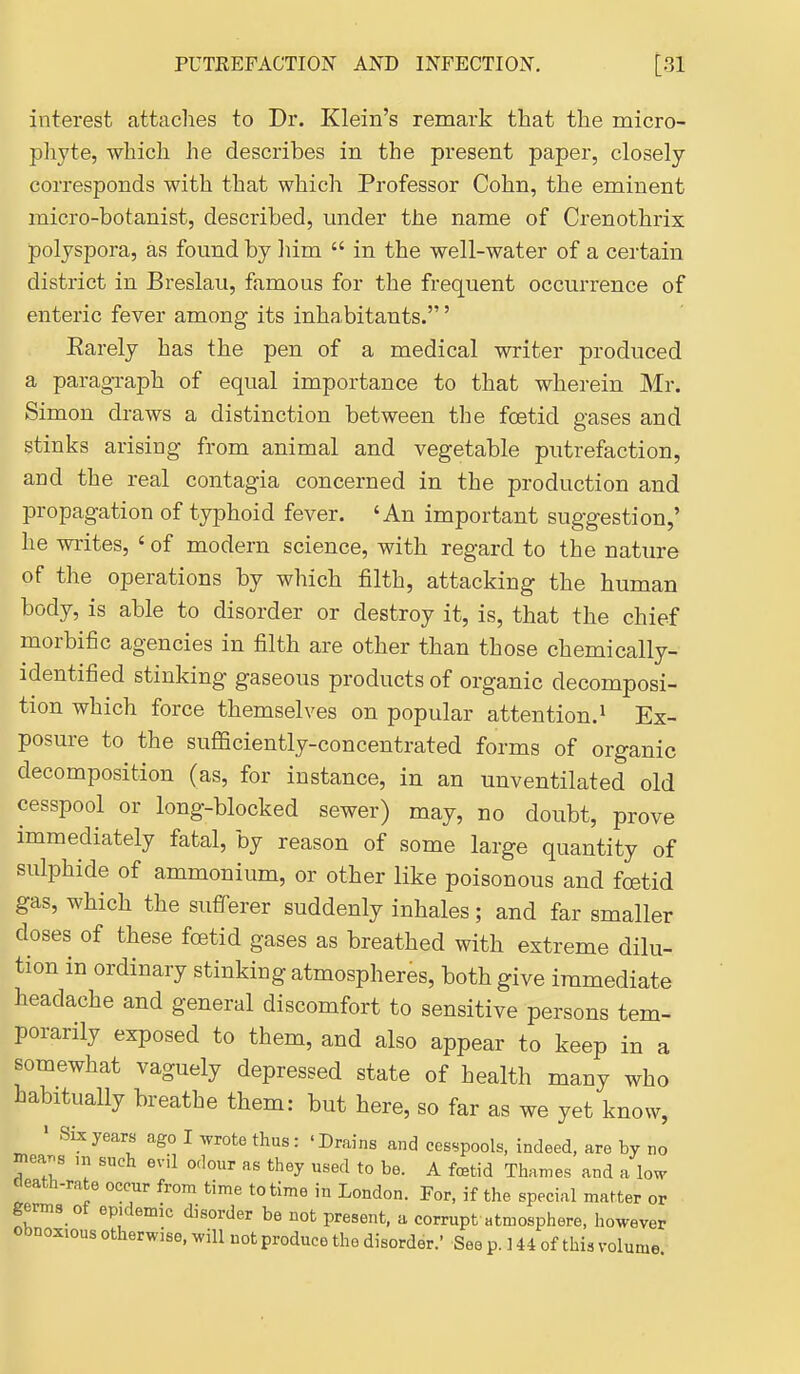 interest attaches to Dr. Klein's remark that the micro- phyte, which he describes in the present paper, closely corresponds with that which Professor Cohn, the eminent micro-botanist, described, under the name of Crenothrix polyspora, as found by liim  in the well-water of a certain district in Breslau, famous for the frequent occurrence of enteric fever among its inhabitants.' Earely has the pen of a medical writer produced a paragraph of equal importance to that wherein Mr. Simon draws a distinction between the foetid gases and stinks arising from animal and vegetable putrefaction, and the real contagia concerned in the production and propagation of typhoid fever. 'An important suggestion,' he writes, ' of modern science, with regard to the nature of the operations by which filth, attacking the human body, is able to disorder or destroy it, is, that the chief morbific agencies in filth are other than those chemically- identified stinking gaseous products of organic decomposi- tion which force themselves on popular attention.i Ex- posure to the sufiSciently-concentrated forms of organic decomposition (as, for instance, in an unventilated old cesspool or long-blocked sewer) may, no doubt, prove immediately fatal, by reason of some large quantity of sulphide of ammonium, or other like poisonous and foetid gas, which the sufferer suddenly inhales; and far smaller doses of these foetid gases as breathed with extreme dilu- tion in ordinary stinking atmospheres, both give immediate headache and general discomfort to sensitive persons tem- porarily exposed to them, and also appear to keep in a somewhat vaguely depressed state of health many who habitually breathe them: but here, so far as we yet know, ' Six years ago I wotethus: 'Drains and cesspools, indeed, are by no niea.s m such evil odour as they used to be. A fetid Thames and a low death-rate occur from time to time in London. For, if the special matter or germs of epidemic disorder be not present, a corrupt atmosphere, however Obnoxious otherwise, will not produce the disorder.' See p. ] 44 of this volume I