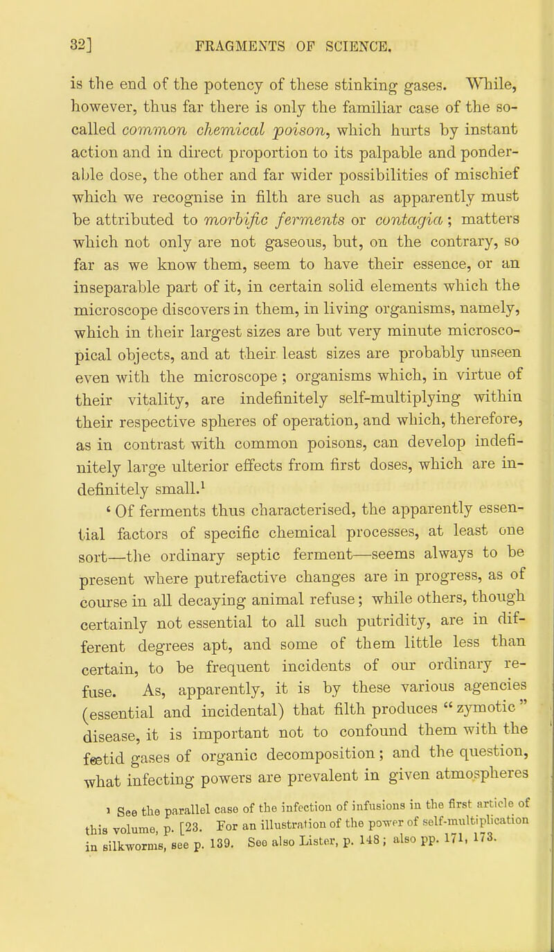 is the end of the potency of these stinking gases. 'WTiile, however, thus far there is only the familiar case of the so- called common chemical poison, which hurts by instant action and in direct proportion to its palpable and ponder- able dose, the other and far wider possibilities of mischief which we recognise in filth are such as apparently must be attributed to morbific ferments or contagia; matters which not only are not gaseous, but, on the contrary, so far as we know them, seem to have their essence, or an inseparable part of it, in certain solid elements which the microscope discovers in them, in living organisms, namely, which in their largest sizes are but very minute microsco- pical objects, and at their least sizes are probably unseen even with the microscope ; organisms which, in virtue of their vitality, are indefinitely self-multiplying within their respective spheres of operation, and which, therefore, as in contrast with common poisons, can develop indefi- nitely large ulterior effects from first doses, which are in- definitely small. ^ ' Of ferments thus characterised, the apparently essen- tial factors of specific chemical processes, at least one sort—tlie ordinary septic ferment—seems always to be present where putrefactive changes are in progress, as of course in all decaying animal refuse; while others, though certainly not essential to all such putridity, are in dif- ferent degrees apt, and some of them little less than certain, to be frequent incidents of our ordinary re- fuse. As, apparently, it is by these various agencies (essential and incidental) that filth produces zymotic disease, it is important not to confound them with the feetid gases of organic decomposition; and the question, what infecting powers are prevalent in given atmospheres 1 See the parallel case of the infection of infusions in the first article of this volume p. [23. For an illustration of the po^^'er of self-multiplication in silkworm's, see p. 139. See also Lister, p. 148; also pp. 171. 173.