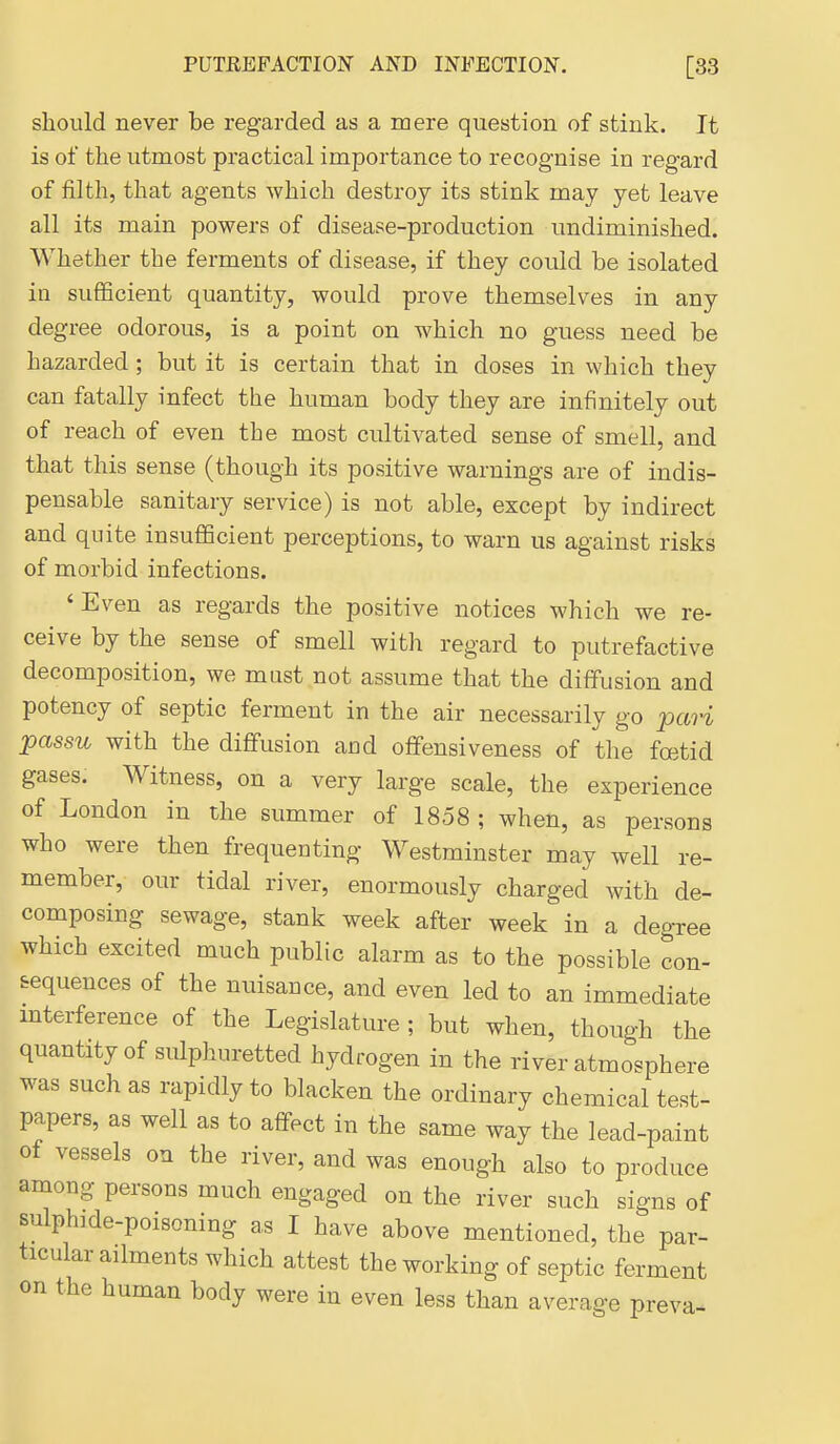 should never be regarded as a mere question of stink. It is of the utmost practical importance to recognise in regard of filth, that agents which destroy its stink may yet leave all its main powers of disease-production undiminished. Whether the ferments of disease, if they could be isolated in sufficient quantity, would prove themselves in any degree odorous, is a point on which no guess need be hazarded; but it is certain that in doses in which they can fatally infect the human body they are infinitely out of reach of even the most cultivated sense of smell, and that this sense (though its positive warnings are of indis- pensable sanitary service) is not able, except by indirect and quite insuflScient perceptions, to warn us against risks of morbid infections. 'Even as regards the positive notices which we re- ceive by the sense of smell with regard to putrefactive decomposition, we mast not assume that the diffusion and potency of septic ferment in the air necessarily go pcn-i passu with the diffusion and offensiveness of the fcetid gases. Witness, on a very large scale, the experience of London in the summer of 1858 ; when, as persons who were then frequenting Westminster may well re- member, our tidal river, enormously charged with de- composing sewage, stank week after week in a degree which excited much public alarm as to the possible con- sequences of the nuisance, and even led to an immediate mterference of the Legislature ; but when, though the quantity of sulphuretted hydrogen in the river atmosphere was such as rapidly to blacken the ordinary chemical test- papers, as well as to affect in the same way the lead-paint of vessels on the river, and was enough also to produce among persons much engaged on the river such signs of sulphide-poisoning as I have above mentioned, the par- ticular ailments which attest the working of septic ferment on the human body were in even less than average preva-