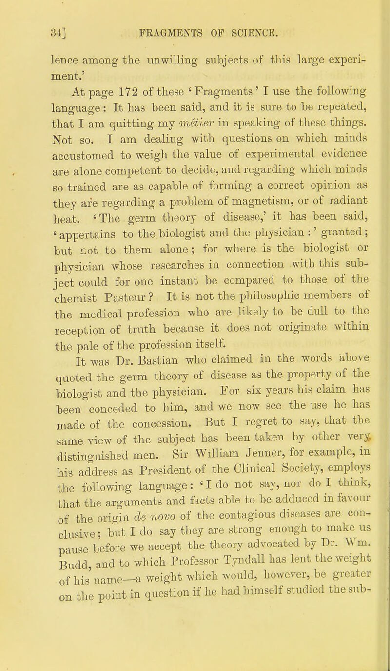 lence among the unwilling subjects of this large experi- ment.' At page 172 of these ' Fragments ' I use the following language : It has been said, and it is sure to be repeated, that I am quitting my metier in speaking of these things. Not so. I am dealing with questions on which minds accustomed to weigh the value of experimental evidence are alone competent to decide, and regarding wliich minds so trained are as capable of forming a correct opinion as they are regarding a problem of magnetism, or of radiant heat. 'The germ theory of disease,' it has been said, ' appertains to the biologist and the physician :' granted; but Eot to them alone; for where is the biologist or physician whose researches in connection with this sub- ject could for one instant be compared to those of the chemist Pasteur ? It is not the philosophic members of the medical profession who are likely to be dull to the reception of truth because it does not originate within the pale of the profession itself. It was Dr. Bastian who claimed in the words above quoted the germ theory of disease as the property of the biologist and the physician. For six years his claim has been conceded to him, and we now see the use he has made of the concession. But I regret to say, that the same view of the subject has been taken by other vev^ distinguished men. Sir William Jenner, for example, in his address as President of the Clinical Society, employs the following language: ' I do not say, nor do I think, that the arguments and facts able to be adduced in favom- of the origin de novo of the contagious diseases are con- clusive ; but I do say they are strong enough to make us pause before we accept the theory advocated by Dr. Wm. Budd, and to which Professor Tyndall has lent the weight of his name—a weight which would, however, be greater on the point in question if he had himself studied the sub-