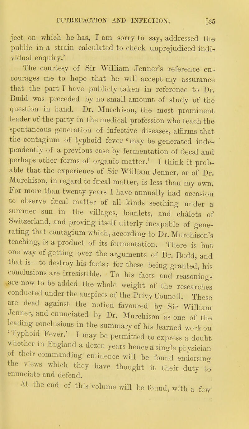 ject on which he has, I am sorry to say, addressed the public in a strain calculated to check unprejudiced indi- vidual enquiry.' The courtesy of Sir William Jenner's reference en- courages me to hope that he will accept my assurance that the part I have publicly taken in reference to Dr. Budd was preceded by no small amount of study of the question in hand. Dr. Murchison, the most prominent leader of the party in the medical profession who teach the spontaneous generation of infective diseases, affirms that the contagium of typhoid fever ' may be generated inde- pendently of a previous case by fermentation of fgecal and perhaps other forms of organic matter.' I think it prob- able that the experience of Sir William Jenner, or of Dr. Murchison, in regard to faecal matter, is less than my own. For more than twenty years I have annually had occasion to observe faecal matter of all kinds seething under a summer sun in the villages, hamlets, and chalets of Switzerland, and proving itself utterly incapable of gene- rating that contagium which, according to Dr. Murchison's teaching, is a product of its fermentation. There is but one way of getting over the arguments of Dr. Budd, and that is—to destroy his facts : for these being granted, his conclusions are irresistible. To his facts and reasonings - are now to be added the whole weiglit of the researches <^onducted under the auspices of the Privy Council. These are dead against the notion favoured by Sir William Jenner, and enunciated by Dr. Murchison as one of tlie leadmg conclusions in the summary of his learned work on ' Typhoid Fever.' I may be permitted to express a doubt whether in England a dozen years hence S single physician ot their commanding eminence will be found endorsing the views which they have thought it their duty to enunciate and defend. At the end of this volume will be found, with a few