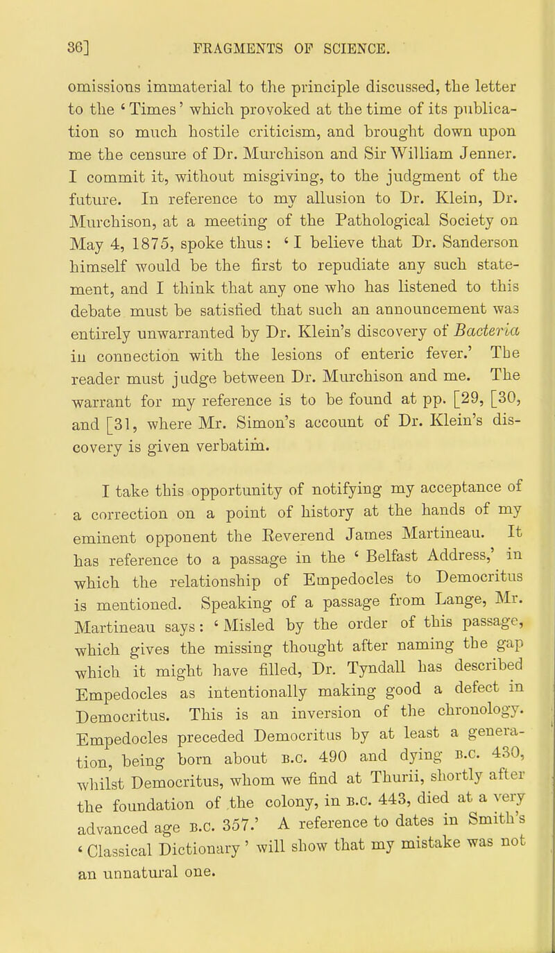 omissions immaterial to the principle discussed, the letter to the ' Times' which provoked at the time of its publica- tion so much hostile criticism, and brought down upon me the censure of Dr. Murchison and Sir William Jenner. I commit it, without misgiving, to the judgment of the future. In reference to my allusion to Dr. Klein, Dr. Murchison, at a meeting of the Pathological Society on May 4, 1875, spoke thus: 'I believe that Dr. Sanderson himself would be the first to repudiate any such state- ment, and I think that any one who has listened to this debate must be satisfied that such an announcement was entirely unwarranted by Dr. Klein's discovery of Bacteria in connection with the lesions of enteric fever.' The reader must j udge between Dr. Murchison and me. The warrant for my reference is to be found at pp. [29, [30, and [31, where Mr. Simon's account of Dr. Klein's dis- covery is given verbatirn. I take this opportunity of notifying my acceptance of a correction on a point of history at the hands of my eminent opponent the Keverend James Martineau. It has reference to a passage in the ' Belfast Address,' in which the relationship of Empedocles to Democritus is mentioned. Speaking of a passage from Lange, Mr. Martineau says: ' Misled by the order of this passage, which gives the missing thought after naming the gap which it might have filled, Dr. Tyndall has described Empedocles as intentionally making good a defect in Democritus. This is an inversion of the chronology. Empedocles preceded Democritus by at least a genera- tion, being born about B.C. 490 and dying B.C. 430, whilst Democritus, whom we find at Thurii, shortly after the foundation of ,the colony, in B.C. 443, died at a very advanced age B.C. 357.' A reference to dates in Smith's ' Classical Dictionary ' will show that my mistake was not an unnatural one.