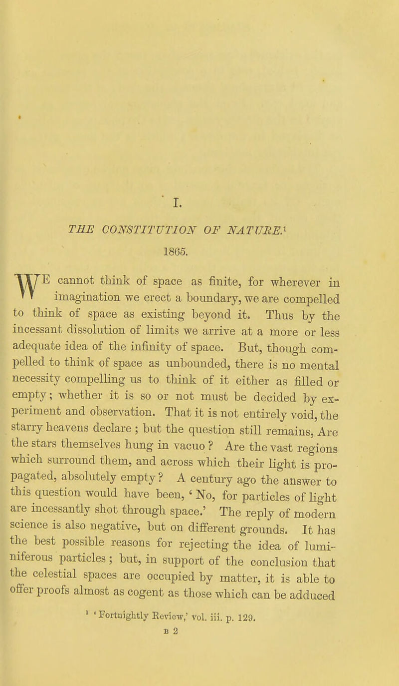I ■ I. THE CONSTITUTION OF NATUME.^ 1865. WE cannot think of space as finite, for wherever in imagination we erect a boundary, we are compelled to think of space as existing beyond it. Thus by the incessant dissolution of limits we arrive at a more or less adequate idea of the infinity of space. But, though com- pelled to think of space as unbounded, there is no mental necessity compelling us to think of it either as filled or empty; whether it is so or not must be decided by ex- periment and observation. That it is not entirely void, the starry heavens declare ; but the question still remains, Are the stars themselves hung in vacuo ? Are the vast regions which surround them, and across which their light is pro- pagated, absolutely empty ? A century ago the answer to this question would have been, ' No, for particles of light are incessantly shot through space.' The reply of modern science is also negative, but on different grounds. It has the best possible reasons for rejecting the idea of lumi- niferous particles; but, in support of the conclusion that the celestial spaces are occupied by matter, it is able to offer proofs almost as cogent as those which can be adduced ' ' Fortnightly Ecview,' vol. ili. p. 129. B 2 !