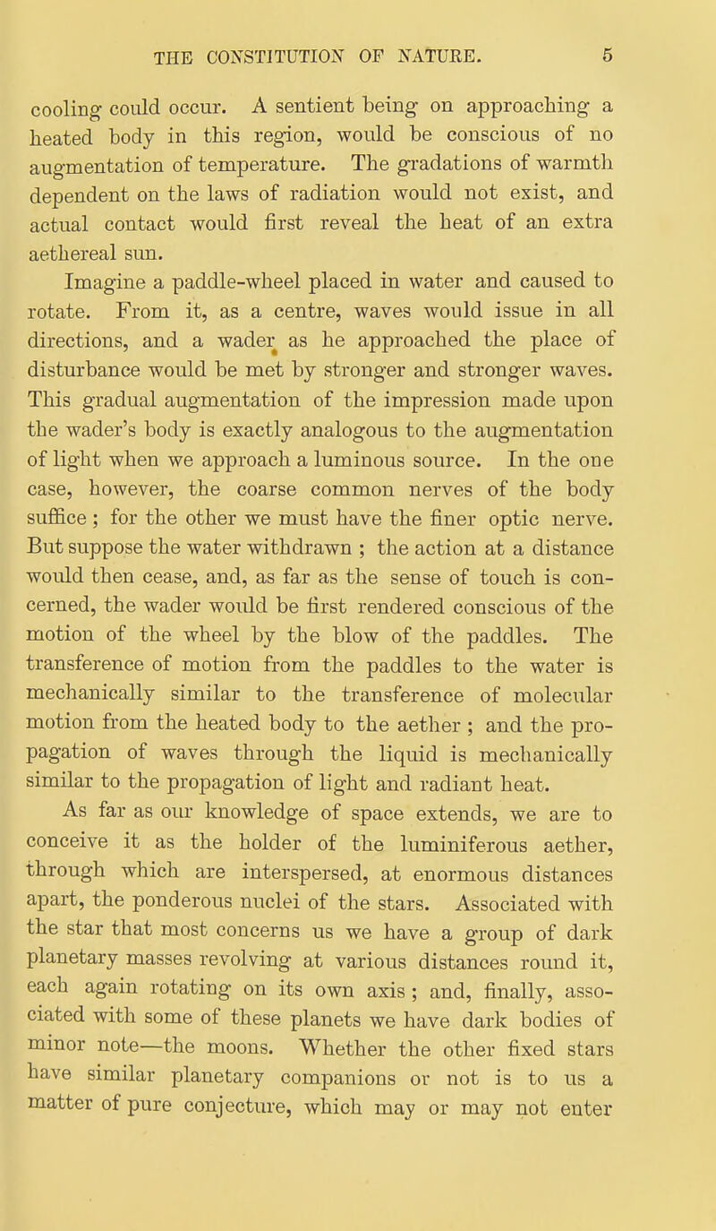 cooling coiild occur. A sentient being on approaching a heated body in this region, would be conscious of no augmentation of temperature. The gradations of warmth dependent on the laws of radiation would not exist, and actual contact would first reveal the heat of an extra aethereal sun. Imagine a paddle-wheel placed in water and caused to rotate. From it, as a centre, waves would issue in all directions, and a wader as he approached the place of disturbance would be met by stronger and stronger waves. This gradual augmentation of the impression made upon the wader's body is exactly analogous to the augmentation of light when we approach a luminous source. In the one case, however, the coarse common nerves of the body suffice; for the other we must have the finer optic nerve. But suppose the water withdrawn ; the action at a distance would then cease, and, as far as the sense of touch is con- cerned, the wader would be first rendered conscious of the motion of the wheel by the blow of the paddles. The transference of motion from the paddles to the water is mechanically similar to the transference of molecular motion from the heated body to the aether ; and the pro- pagation of waves through the liquid is mechanically similar to the propagation of light and radiant heat. As far as our knowledge of space extends, we are to conceive it as the holder of the luminiferous aether, through which are interspersed, at enormous distances apart, the ponderous nuclei of the stars. Associated with the star that most concerns us we have a group of dark planetary masses revolving at various distances round it, each again rotating on its own axis ; and, finally, asso- ciated with some of these planets we have dark bodies of minor note—the moons. Whether the other fixed stars have similar planetary companions or not is to us a matter of pure conjecture, which may or may not enter