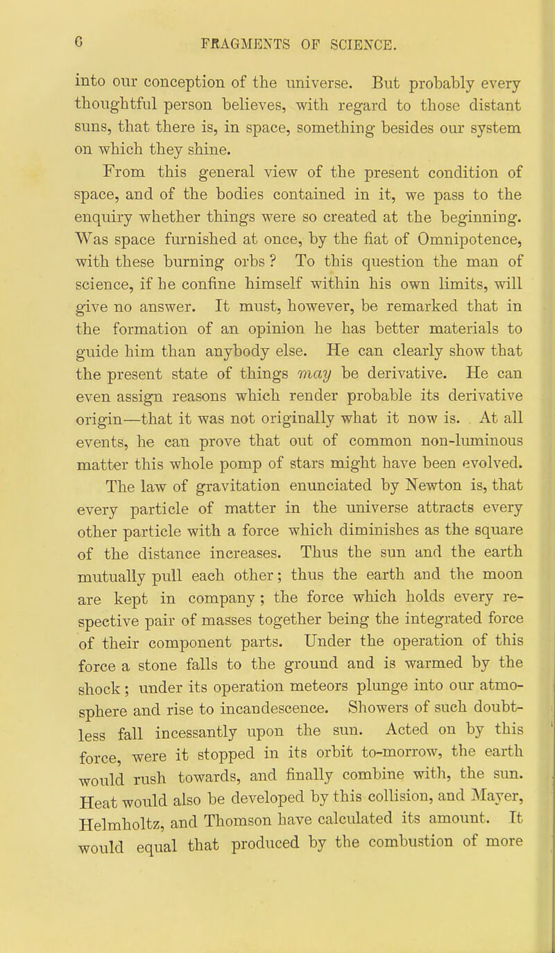 into our conception of the universe. But probably every thoughtful person believes, with regard to those distant suns, that there is, in space, something besides our system on which they shine. From this general view of the present condition of space, and of the bodies contained in it, we pass to the enquiry whether things were so created at the beginning. Was space furnished at once, by the fiat of Omnipotence, with these burning orbs ? To this question the man of science, if he confine himself within his own limits, will give no answer. It must, however, be remarked that in the formation of an opinion he has better materials to guide him than anybody else. He can clearly show that the present state of things may be derivative. He can even assign reasons which render probable its derivative origin—that it was not originally what it now is. At all events, he can prove that out of common non-liuninous matter this whole pomp of stars might have been evolved. The law of gravitation enunciated by Newton is, that every particle of matter in the universe attracts every other particle with a force which diminishes as the square of the distance increases. Thus the sun and the earth mutually pull each other; thus the earth and the moon are kept in company ; the force which holds every re- spective pair of masses together being the integrated force of their component parts. Under the operation of this force a stone falls to the ground and is warmed by the shock; under its operation meteors plunge into our atmo- sphere and rise to incandescence. Showers of such doubt- less fall incessantly upon the sun. Acted on by this force, were it stopped in its orbit to-morrow, the earth would rush towards, and finally combine witli, the sun. Heat would also be developed by this collision, and Mayer, Helmholtz, and Thomson have calculated its amount. It would equal that produced by the combustion of more