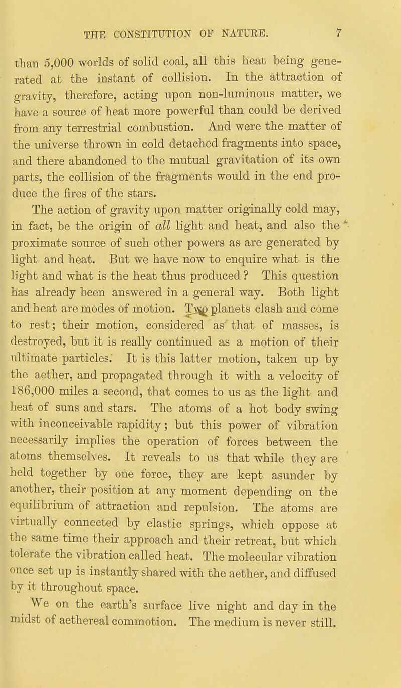 than 5,000 worlds of solid coal, all this heat being gene- rated at the instant of collision. In the attraction of gravity, therefore, acting upon non-luminous matter, we have a source of heat more powerful than could be derived from any terrestrial combustion. And were the matter of the universe thrown in cold detached fragments into space, and there abandoned to the mutual gravitation of its own parts, the collision of the fragments would in the end pro- duce the fires of the stars. The action of gravity upon matter originally cold may, in fact, be the origin of all light and heat, and also the proximate source of such other powers as are generated by light and heat. But we have now to enquire what is the light and what is the heat thus produced ? This question has already been answered in a general way. Both light and heat are modes of motion. Tsjg planets clash and come to rest; their motion, considered as'' that of masses, is destroyed, but it is really continued as a motion of their ultimate particles. It is this latter motion, taken up by the aether, and propagated through it with a velocity of 186,000 miles a second, that comes to us as the light and heat of suns and stars. The atoms of a hot body swing with inconceivable rapidity; but this power of vibration necessarily implies the operation of forces between the atoms themselves. It reveals to us that while they are held together by one force, they are kept asunder by another, their position at any moment depending on the equilibrium of attraction and repulsion. The atoms are virtually connected by elastic springs, which oppose at the same time their approach and their retreat, but which tolerate the vibration called heat. The molecular vibration once set up is instantly shared with the aether, and diffused by it throughout space. We on the earth's surface live night and day in the midst of aethereal commotion. The medium is never still.