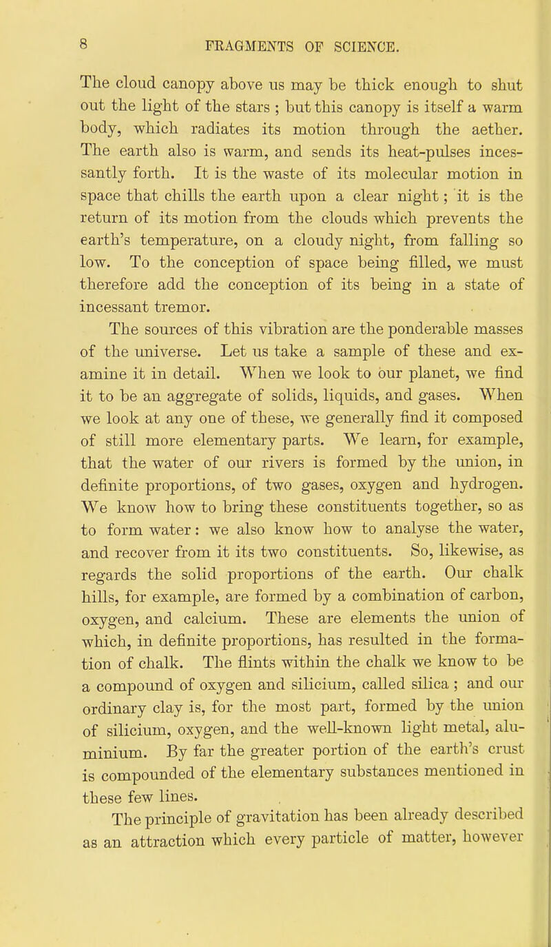 The cloud canopy above us may be thick enough to shut out the light of the stars ; but this canopy is itself a warm body, which radiates its motion through the aether. The earth also is warm, and sends its heat-pulses inces- santly forth. It is the waste of its molecular motion in space that chills the earth upon a clear night; it is the return of its motion from the clouds which prevents the earth's temperature, on a cloudy night, from falling so low. To the conception of space being filled, we must therefore add the conception of its being in a state of incessant tremor. The sources of this vibration are the ponderable masses of the universe. Let us take a sample of these and ex- amine it in detail. When we look to bur planet, we find it to be an aggregate of solids, liquids, and gases. When we look at any one of these, we generally find it composed of still more elementary parts. We learn, for example, that the water of our rivers is formed by the union, in definite proportions, of two gases, oxygen and hydrogen. We know how to bring these constituents together, so as to form water: we also know how to analyse the water, and recover fi:om it its two constituents. So, likewise, as regards the solid proportions of the earth. Our chalk hills, for example, are formed by a combination of carbon, oxygen, and calcium. These are elements the union of which, in definite proportions, has resulted in the forma- tion of chalk. The flints within the chalk we know to be a compound of oxygen and silicium, called silica ; and our ordinary clay is, for the most part, formed by the union of silicium, oxygen, and the well-known light metal, alu- minium. By far the greater portion of the earth's crust is compounded of the elementary substances mentioned in these few lines. The principle of gravitation has been already described as an attraction which every particle of matter, however