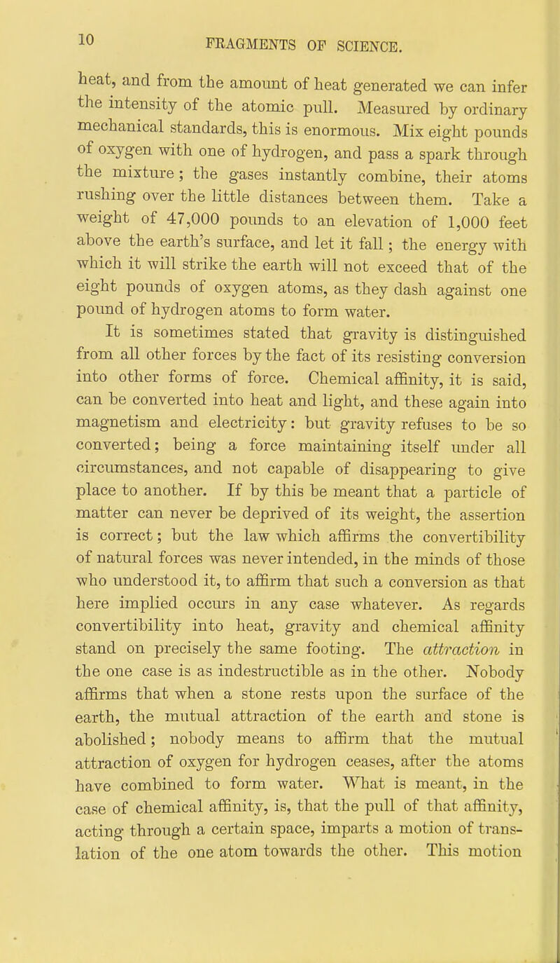 heat, and from the amount of heat generated we can infer the intensity of the atomic pull. Measured by ordinary mechanical standards, this is enormous. Mix eight pounds of oxygen with one of hydrogen, and pass a spark through the mixture; the gases instantly combine, their atoms rushing over the little distances between them. Take a weight of 47,000 pounds to an elevation of 1,000 feet above the earth's surface, and let it fall; the energy with which it will strike the earth will not exceed that of the eight pounds of oxygen atoms, as they dash against one pound of hydrogen atoms to form water. It is sometimes stated that gravity is distinguished from all other forces by the fact of its resisting conversion into other forms of force. Chemical affinity, it is said, can be converted into heat and light, and these again into magnetism and electricity: but gravity refuses to be so converted; being a force maintaining itself under all circumstances, and not capable of disappearing to give place to another. If by this be meant that a particle of matter can never be deprived of its weight, the assertion is correct; but the law which affirms the convertibility of natural forces was never intended, in the minds of those who understood it, to affirm that such a conversion as that here implied occurs in any case whatever. As regards convertibility into heat, gravity and chemical affinity stand on precisely the same footing. The attraction in the one case is as indestructible as in the other. Nobody affirms that when a stone rests upon the surface of the earth, the mutual attraction of the earth and stone is abolished; nobody means to affirm that the mutual attraction of oxygen for hydrogen ceases, after the atoms have combined to form water. What is meant, in the case of chemical affinity, is, that the pull of that affinity, acting through a certain space, imparts a motion of trans- lation of the one atom towards the other. This motion