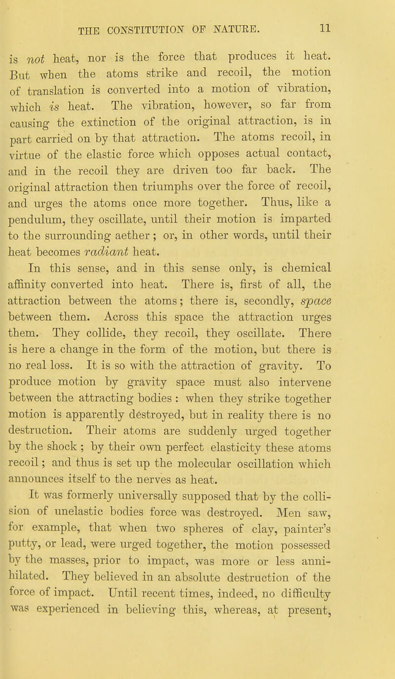 is not heat, nor is the force that produces it heat. But when the atoms strike and recoil, the motion of translation is converted into a motion of vibration, which is heat. The vibration, however, so far from causing- the extinction of the original attraction, is in part carried on by that attraction. The atoms recoil, in virtue of the elastic force which opposes actual contact, and in the recoil they are driven too far back. The original attraction then triumphs over the force of recoil, and urges the atoms once more together. Thus, like a pendulum, they oscillate, until their motion is imparted to the surrounding aether ; or, in other words, until their heat becomes radiant heat. In this sense, and in this sense only, is chemical affinity converted into heat. There is, first of all, the attraction between the atoms; there is, secondly, space between them. Across this space the attraction urges them. They collide, they recoil, they oscillate. There is here a change in the form of the motion, but there is no real loss. It is so with the attraction of gravity. To produce motion by gravity space must also intervene between the attracting bodies : when they strike together motion is apparently destroyed, but in reality there is no destruction. Their atoms are suddenly urged together by the shock ; by their own perfect elasticity these atoms recoil; and thus is set up the molecular oscillation which announces itself to the nerves as heat. It was formerly universally supposed that by the colli- sion of unelastic bodies force was destroyed. Men saw, for example, that when two spheres of clay, painter's putty, or lead, were urged together, the motion possessed by the masses, prior to impact, was more or less anni- hilated. They believed in an absolute destruction of the force of impact. Until recent times, indeed, no difficulty was experienced in believing this, whereas, at present.
