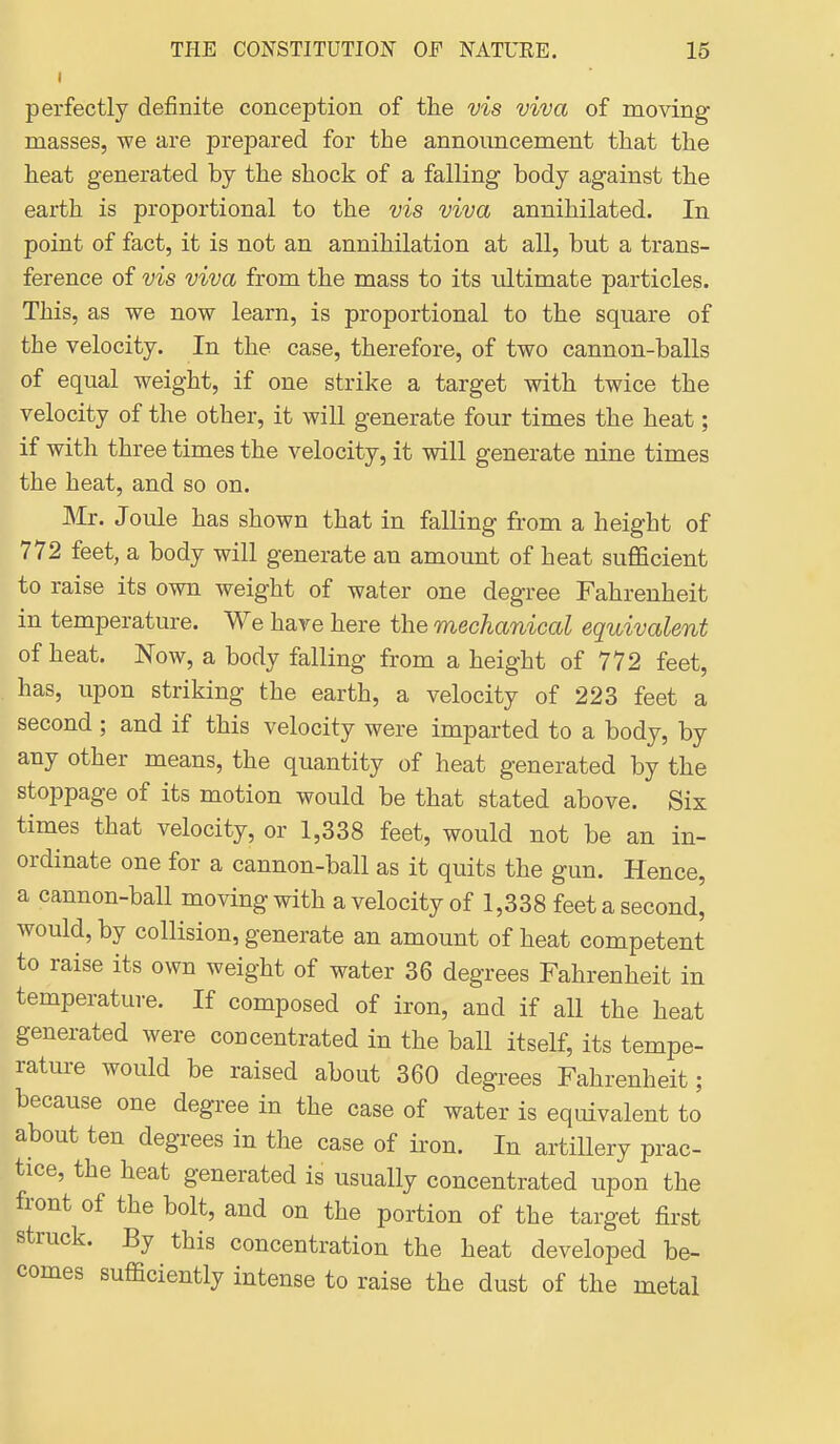 perfectly definite conception of the vis viva of moving masses, we are prepared for the announcement that the heat generated by the shock of a falling body against the earth is proportional to the vis viva annihilated. In point of fact, it is not an annihilation at all, but a trans- ference of vis viva from the mass to its ultimate particles. This, as we now learn, is proportional to the square of the velocity. In the case, therefore, of two cannon-balls of equal weight, if one strike a target with twice the velocity of the other, it will generate four times the heat; if with three times the velocity, it will generate nine times the heat, and so on. Mr. Joule has shown that in falling from a height of 772 feet, a body will generate an amount of heat sufficient to raise its own weight of water one degree Fahrenheit in temperature. We have here the mechanical equivalent of heat. Now, a body falling from a height of 772 feet, has, upon striking the earth, a velocity of 223 feet a second ; and if this velocity were imparted to a body, by any other means, the quantity of heat generated by the stoppage of its motion would be that stated above. Six times that velocity, or 1,338 feet, would not be an in- ordinate one for a cannon-ball as it quits the gun. Hence, a cannon-ball moving with a velocity of 1,338 feet a second, would, by collision, generate an amount of heat competent to raise its own weight of water 36 degrees Fahrenheit in temperature. If composed of iron, and if all the heat generated were concentrated in the ball itself, its tempe- rature would be raised about 360 degrees Fahrenheit; because one degree in the case of water is equivalent to about ten degrees in the case of iron. In artillery prac- tice, the heat generated is usually concentrated upon the front of the bolt, and on the portion of the target first struck. By this concentration the heat developed be- comes sufficiently intense to raise the dust of the metal