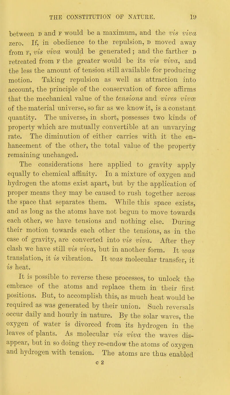 between d and r would be a maximum, and the vis viva zero. If, in obedience to the repulsion, d moved away from r, vis viva would be generated; and the farther d retreated from f the greater would be its vis viva, and the less the amount of tension still available for producing motion. Taking repulsion as well as attraction into account, the principle of the conservation of force affirms that the mechanical value of the tensions and vires vivce of the material universe, so far as we know it, is a constant quantity. The universe, in short, possesses two kinds of property which are mutually convertible at an unvarying rate. The diminution of either carries with it the en- hancement of the other, the total value of the property remaining unchanged. The considerations here applied to gravity apply equally to chemical affinity. In a mixture of oxygen and hydrogen the atoms exist apart, but by the application of proper means they may be caused to rush together across the space that separates them. While this space exists, and as long as the atoms have not begun to move towards each other, we have tensions and nothing else. During their motion towards each other the tensions, as in the case of gravity, are converted into vis viva. After they clash we have still vis viva, but in another form. It was translation, it is vibration. It was molecular transfer, it is heat. It is possible to reverse these processes, to unlock the embrace of the atoms and replace them in their first positions. But, to accomplish this, as much heat would be required as was generated by their union. Such reversals occur daily and hourly in nature. By the solar waves, the oxygen of water is divorced from its hydrogen in the leaves of plants. As molecular vis viva the waves dis- appear, but in so doing they re-endow the atoms of oxygen and hydrogen with tension. The atoms are thus enabled 0 2