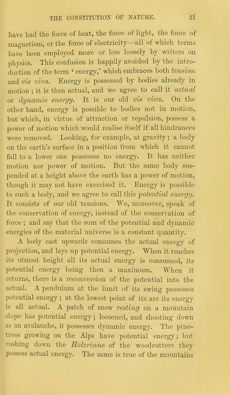 have liad the force of heat, the force of light, the force of mao-netism, or the force of electricity—all of which terms have been employed more or less loosely by writers on physics. This confusion is happily avoided by the intro- duction of the term ' energy,' which embraces both tension and vis viva. Energy is possessed by bodies already in motion ; it is then actual, and we agree to call it actual or dynamic energy. It is our old vis viva. On the other hand, energy is possible to bodies not in motion, but which, in virtue of attraction or repulsion, possess a power of motion which would realise itself if all hindrances were removed. Looking, for example, at gravity; a body on the earth's surface in a position from which it cannot fall to a lower one possesses no energy. It has neither motion nor power of motion. But the same body sus- pended at a height above the earth has a power of motion, though it may not have exercised it. Energy is possible to such a body, and we agree to call this potential energy. It consists of our old tensions. We, moreover, speak of the conservation of energy, instead of the conservation of force ; and say that the sum of the potential and dynamic! energies of the material universe is a constant quantity. A body cast upwards consumes the actual energy of projection, and lays up potential energy. When it reaches its utmost height all its actual energy is consumed, its potential energy being then a maximum. When it returns, there is a reconversion of the potential into the actual. A pendulum at the limit of its swing possesses potential energy; at the lowest point of its arc its energy is all actual. A patch of snow resting on a mountain slope has potential energy; loosened, and shooting down as an avalanche, it possesses dynamic energy. The pine- trees growing on the Alps have potential energy; but rushing down the Holzrinne of the woodcutters they possess actual energy. The same is true of the mountains