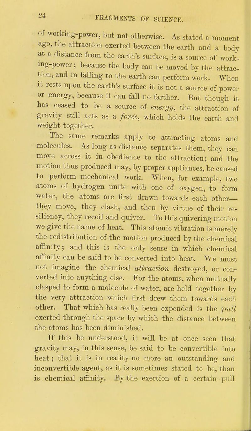 Of working-power, but not otherwise. As stated a moment ago, the attraction exerted between the earth and a body at a distance from the earth's surface, is a source of work- ing-power ; because the body can be moved by the attrac- tion, and in falling to the earth can perform work. When it rests upon the earth's surface it is not a source of power or energy, because it can fall no farther. But though it has ceased to be a source of energy, the attraction of gravity still acts as a force, which holds the earth and weight together. The same remarks apply to attracting atoms and molecules. As long as distance separates them, they can move across it in obedience to the attraction; and the motion thus produced may, by proper appliances, be caused to perform mechanical work. When, for example, two atoms of hydrogen unite with one of oxygen, to form water, the atoms are first drawn towards each other they move, they clash, and then by virtue of their re- siliency, they recoil and quiver. To this quivering motion we give the name of heat. This atomic vibration is merely the redistribution of the motion produced by the chemical affinity; and this is the only sense in which chemical affinity can be said to be converted into heat. We must not imagine the chemical attraction destroyed, or con- verted into anything else. For the atoms, when mutually clasped to form a molecule of water, are held together by the very attraction which first drew them towards each other. That which has really been expended is the pull exerted through the space by which the distance between the atoms has been diminislied. If this be understood, it will be at once seen that gravity may, in this sense, be said to be convertible into heat; that it is in reality no more an outstanding and inconvertible agent, as it is sometimes stated to be, than is chemical affinity. By the exertion of a certain pull