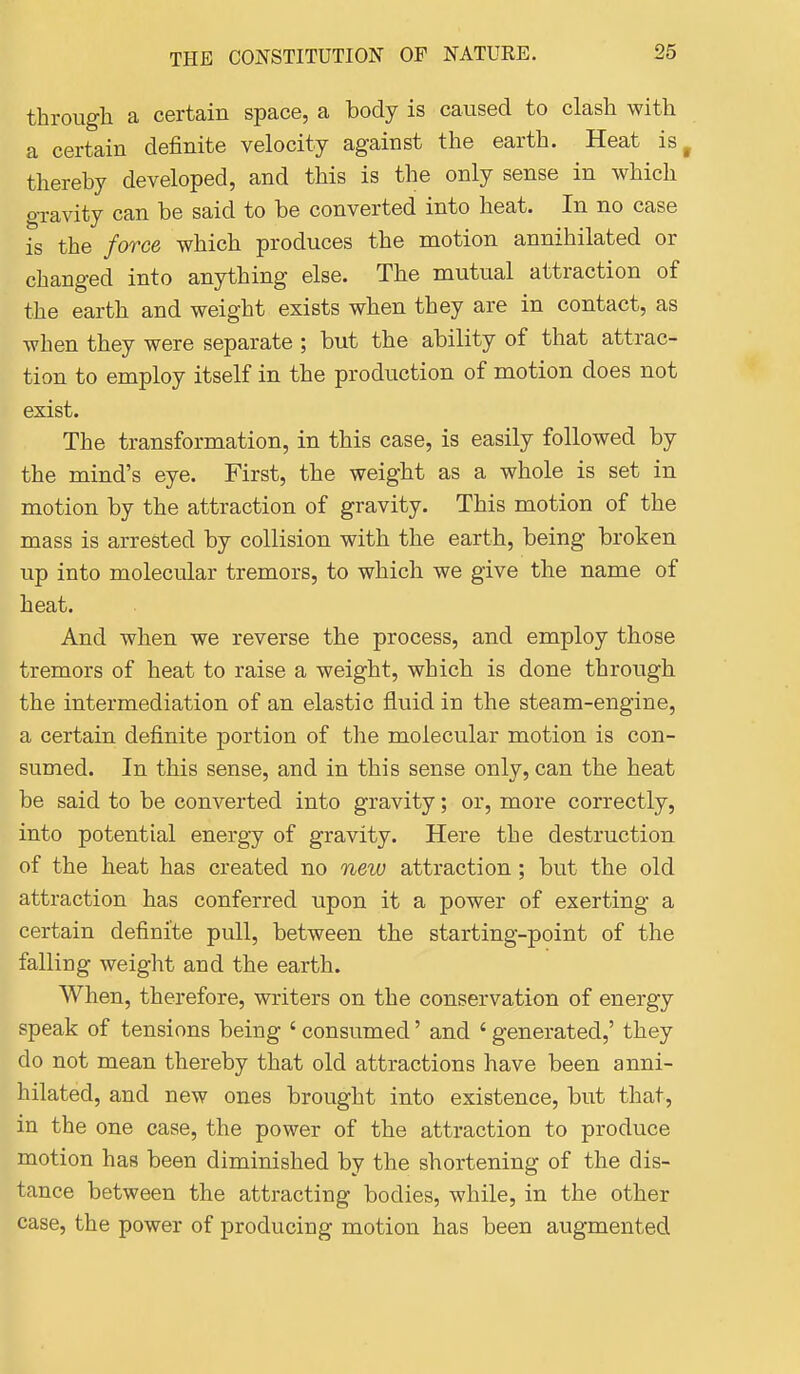 through a certain space, a body is caused to clash with a certain definite velocity against the earth. Heat is^ thereby developed, and this is the only sense in which gravity can be said to be converted into heat. In no case is the force which produces the motion annihilated or changed into anything else. The mutual attraction of the earth and weight exists when they are in contact, as when they were separate ; but the ability of that attrac- tion to employ itself in the production of motion does not exist. The transformation, in this case, is easily followed by the mind's eye. First, the weight as a whole is set in motion by the attraction of gravity. This motion of the mass is arrested by collision with the earth, being broken up into molecular tremors, to which we give the name of heat. And when we reverse the process, and employ those tremors of heat to raise a weight, which is done through the intermediation of an elastic fluid in the steam-engine, a certain definite portion of the molecular motion is con- sumed. In this sense, and in this sense only, can the heat be said to be converted into gravity; or, more correctly, into potential energy of gravity. Here the destruction of the heat has created no new attraction; but the old attraction has conferred upon it a power of exerting a certain definite pull, between the starting-point of the falling weight and the earth. When, therefore, writers on the conservation of energy speak of tensions being ' consumed' and ' generated,' they do not mean thereby that old attractions have been anni- hilated, and new ones brought into existence, but that, in the one case, the power of the attraction to produce motion has been diminished by the shortening of the dis- tance between the attracting bodies, while, in the other case, the power of producing motion has been augmented