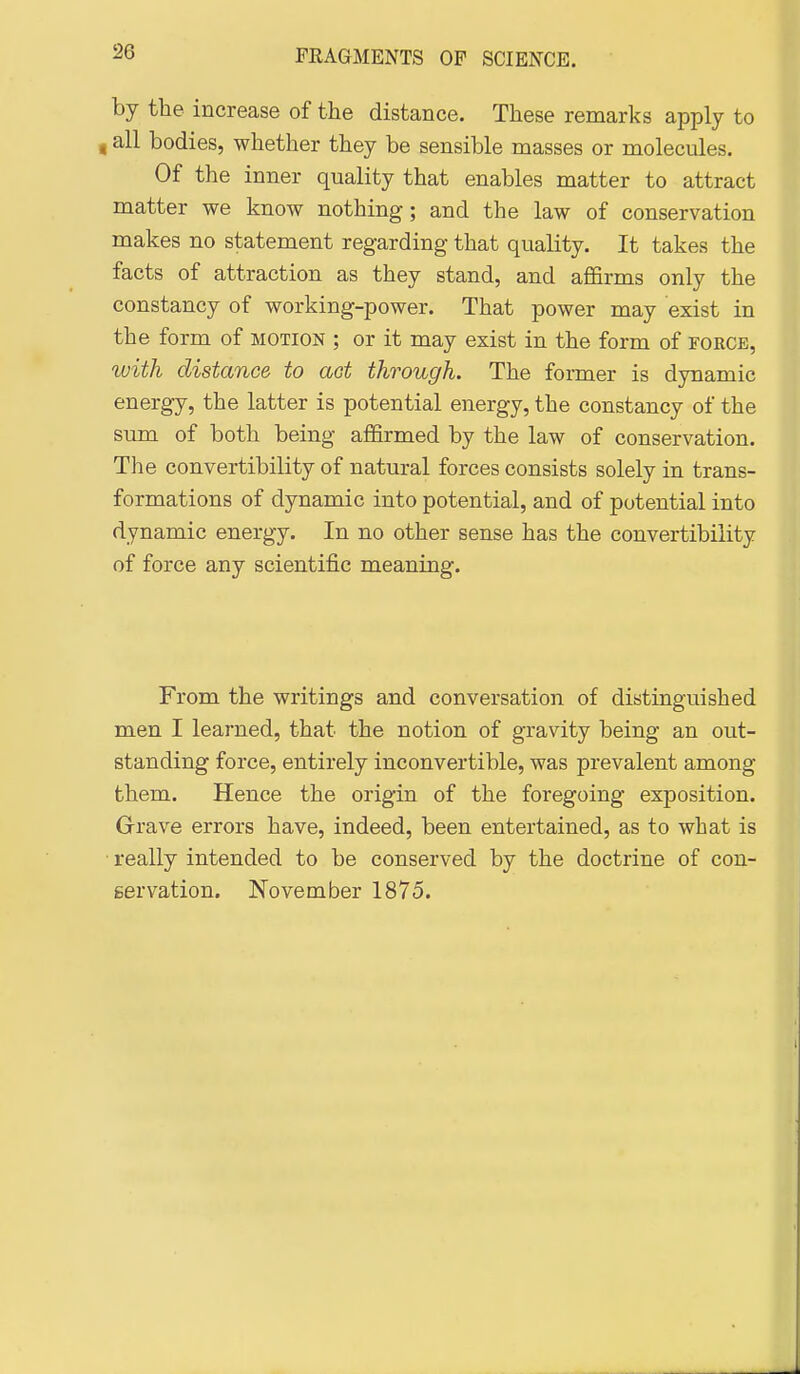 by the increase of the distance. These remarks apply to 4 all bodies, whether they be sensible masses or molecules. Of the inner quality that enables matter to attract matter we know nothing; and the law of conservation makes no statement regarding that quality. It takes the facts of attraction as they stand, and affirms only the constancy of working-power. That power may exist in the form of motion ; or it may exist in the form of force, with distance to act through. The former is dynamic energy, the latter is potential energy, the constancy of the sum of both being affirmed by the law of conservation. The convertibility of natural forces consists solely in trans- formations of dynamic into potential, and of potential into dynamic energy. In no other sense has the convertibility of force any scientific meaning. From the writings and conversation of distinguished men I learned, that the notion of gravity being an out- standing force, entirely inconvertible, was prevalent among them. Hence the origin of the foregoing exposition. Grave errors have, indeed, been entertained, as to what is • really intended to be conserved by the doctrine of con- servation. November 1875.