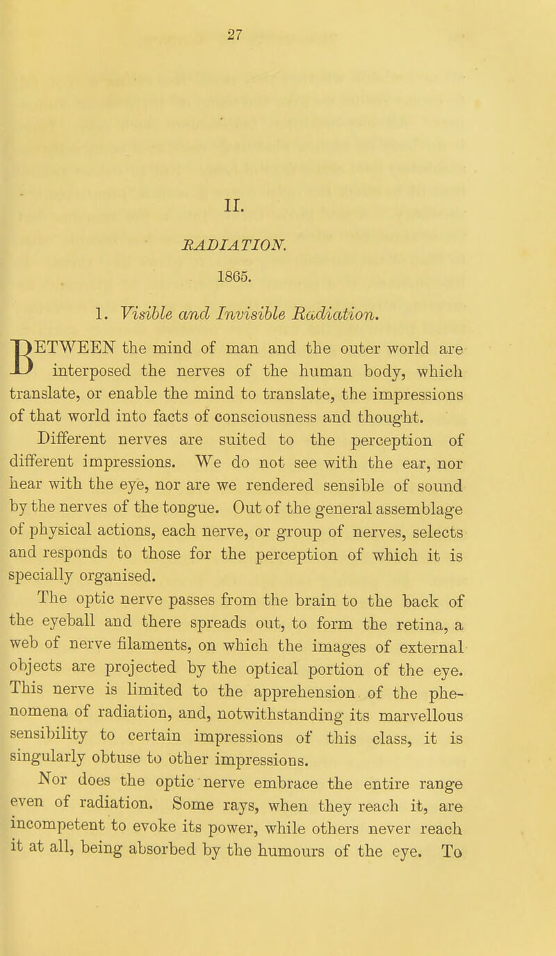 ! II. RADIATION. 1865. 1. Visible and Invisible Radiation. BETWEEN the mind of man and the outer world are interposed the nerves of the human body, which translate, or enable the mind to translate, the impressions of that world into facts of consciousness and thought. Different nerves are suited to the perception of different impressions. We do not see with the ear, nor hear with the eye, nor are we rendered sensible of sound by the nerves of the tongue. Out of the general assemblage of physical actions, each nerve, or group of nerves, selects and responds to those for the perception of which it is specially organised. The optic nerve passes from the brain to the back of the eyeball and there spreads out, to form the retina, a web of nerve filaments, on which the images of external objects are projected by the optical portion of the eye. This nerve is limited to the apprehension of the phe- nomena of radiation, and, notwithstanding its marvellous sensibility to certain impressions of this class, it is singularly obtuse to other impressions. Nor does the optic nerve embrace the entire range even of radiation. Some rays, when they reach it, are incompetent to evoke its power, while others never reach it at all, being absorbed by the humours of the eye. To I