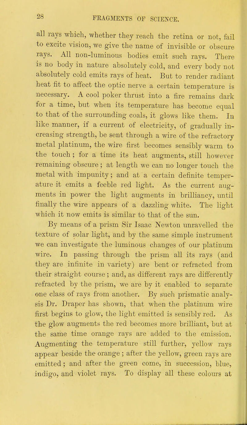 all rays which, whether they reach the retina or not, fail to excite vision, we give the name of invisible or obscure rays. All non-luminous bodies emit such rays. There is no body in nature absolutely cold, and every body not absolutely cold emits rays of heat. But to render radiant beat fit to affect the optic nerve a certain temperature is necessary. A cool poker thrust into a fire remains dark for a time, but when its temperature has become equal to that of the surrounding coals, it glows like them. In like manner, if a current of electricity, of gradually in- creasing strength, be sent through a wire of the refractory metal platinum, the wire first becomes sensibly warm to the touch; for a time its heat augments, still however remaining obscure; at length we can no longer touch the metal with impunity; and at a certain definite temper- ature it emits a feeble red light. As the current aug- ments in power the light augments in brilliancy, until finally the wire appears of a dazzling white. The light which it now emits is similar to that of the sun. By means of a prism Sir Isaac Newton imravelled the texture of solar light, and by the same simple instrument we can investigate the luminous changes of our platintmi wire. In passing through the prism all its rays (and they are infinite in variety) are bent or refracted from their straight course; and, as different rays are differently refracted by the prism, we are by it enabled to separate one class of rays from another. By such prismatic analy- sis Dr. Draper has shown, that when the platinum wire first begins to glow, the light emitted is sensibly red. As the glow augments the red becomes more brilliant, but at the same time orange rays are added to the emission. Augmenting the temperature still further, yellow rays appear beside the orange; after the yellow, green rays are emitted; and after the green come, in succession, blue, indigo, and violet rays. To display all these colours at