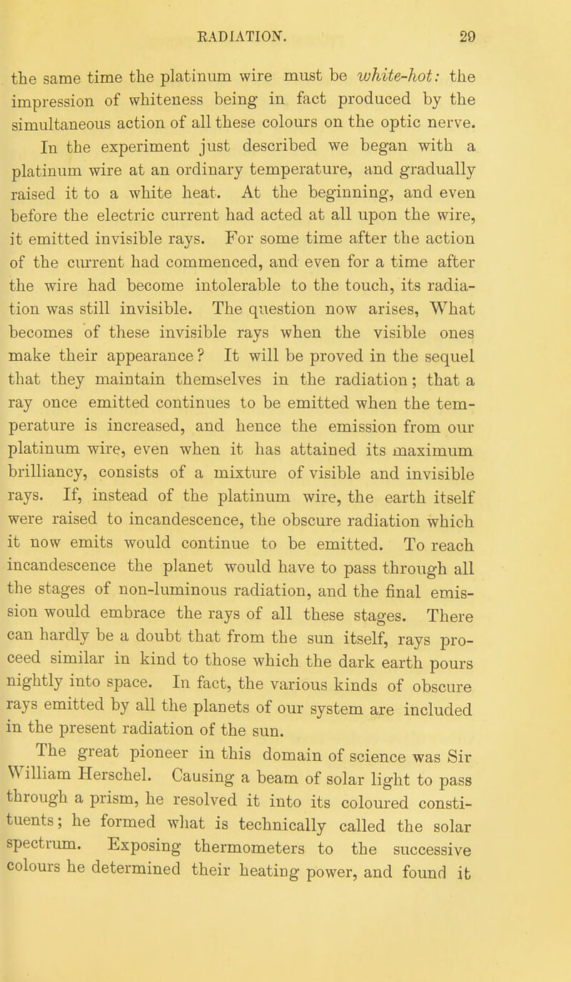the same time the platinum wire must be white-hot: the impression of whiteness being- in fact produced by the simultaneous action of all these colours on the optic nerve. In the experiment just described we began with a platinum wire at an ordinary temperature, and gradually raised it to a white heat. At the beginning, and even before the electric current had acted at all upon the wire, it emitted invisible rays. For some time after the action of the current had commenced, and even for a time after the wire had become intolerable to the touch, its radia- tion was still invisible. The question now arises, What becomes of these invisible rays when the visible ones make their appearance ? It will be proved in the sequel that they maintain themselves in the radiation; that a ray once emitted continues to be emitted when the tem- perature is increased, and hence the emission from our platinum wire, even when it has attained its maximum brilliancy, consists of a mixture of visible and invisible rays. If, instead of the platinum wire, the earth itself were raised to incandescence, the obscure radiation which it now emits would continue to be emitted. To reach incandescence the planet would have to pass through all the stages of non-luminous radiation, and the final emis- sion would embrace the rays of all these stages. There can hardly be a doubt that from the sun itself, rays pro- ceed similar in kind to those which the dark earth pours nightly into space. In fact, the various kinds of obscure rays emitted by all the planets of our system are included in the present radiation of the sun. The great pioneer in this domain of science was Sir William Herschel. Causing a beam of solar light to pass through a prism, he resolved it into its coloured consti- tuents; he formed what is technically called the solar spectrum. Exposing thermometers to the successive colours he determined their heating power, and found it