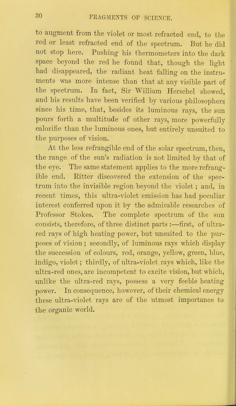 to augment from the violet or most refracted end, to the red or least refracted end of the spectrum. But he did not stop here. Pushing his thermometers into the dark space beyond the red he found that, though the light had disappeared, the radiant heat falling on the instru- ments was more intense than, that at any visible part of the spectrum. In fact, Sir William Herschel showed, and his results have been verified by various philosophers since his time, that, besides its luminous rays, the sun pours forth a multitude of other rays, more powerfully calorific than the luminous ones, but entirely unsuited to the purposes of vision. At the less refrangible end of the solar spectrum, then, the range of the sun's radiation is not limited by that of the eye. The same statement applies to the more refrang- ible end. Eitter discovered the extension of the spec- trum into the invisible region beyond the violet; and, in recent times, this ultra-violet emission has had peculiar interest conferred upon it by the admirable researches of Professor Stokes. The complete spectrum of the sim consists, therefore, of three distinct parts :—first, of ultra- red rays of high heating power, but unsuited to the pur- poses of vision ; secondly, of luminous rays which display the succession of colours, red, orange, yellow, green, blue, indigo, violet; thirdly, of ultra-violet rays which, like the ultra-red ones, are incompetent to excite vision, but which, unlike the ultra-red rays, possess a very feeble heating power. In consequence, however, of their chemical energy these ultra-violet rays are of the utmost importance to the organic world.